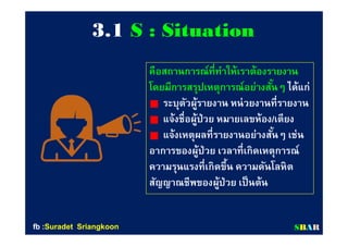 33..11 S : SituationS : Situation
คือสถานการณ์ทีทําให้เราต้องรายงานคือสถานการณ์ทีทําให้เราต้องรายงาน
โดยมีการสรุปเหตุการณ์อย่างสันๆโดยมีการสรุปเหตุการณ์อย่างสันๆ ได้แก่ได้แก่
ระบุตัวผู้รายงาน หน่วยงานทีรายงานระบุตัวผู้รายงาน หน่วยงานทีรายงาน
แจ้งชือผู้ป่วย หมายเลขห้องแจ้งชือผู้ป่วย หมายเลขห้อง//เตียงเตียง
แจ้งเหตุผลทีรายงานอย่างสันๆ เช่นแจ้งเหตุผลทีรายงานอย่างสันๆ เช่น
อาการของผู้ป่วย เวลาทีเกิดเหตุการณ์อาการของผู้ป่วย เวลาทีเกิดเหตุการณ์
ความรุนแรงทีเกิดขึน ความดันโลหิตความรุนแรงทีเกิดขึน ความดันโลหิต
สัญญาณชีพของผู้ป่วย เป็นต้นสัญญาณชีพของผู้ป่วย เป็นต้น
SSBBAARRfbfb ::SuradetSuradet SriangkoonSriangkoon
 