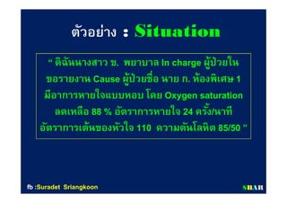 ตัวอย่างตัวอย่าง :: SituationSituation
““ ดิฉันนางสาว ขดิฉันนางสาว ข.. พยาบาลพยาบาล In chargeIn charge ผู้ป่วยในผู้ป่วยใน
ขอรายงานขอรายงาน CauseCause ผู้ป่วยชือ นาย กผู้ป่วยชือ นาย ก.. ห้องพิเศษห้องพิเศษ 11
มีอาการหายใจแบบหอบ โดยมีอาการหายใจแบบหอบ โดย Oxygen saturationOxygen saturation
ลดเหลือลดเหลือ 8888 %% อัตราการหายใจอัตราการหายใจ 2424 ครังครัง//นาทีนาที
อัตราการเต้นของหัวใจอัตราการเต้นของหัวใจ 110110 ความดันโลหิตความดันโลหิต 8585//5050 ””
SSBBAARRfbfb ::SuradetSuradet SriangkoonSriangkoon
 