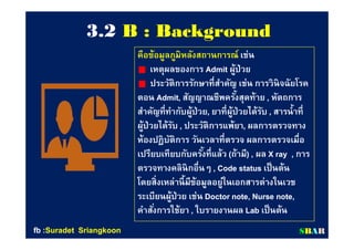 33..22 B : BackgroundB : Background
คือข้อมูลภูมิหลังสถานการณ์คือข้อมูลภูมิหลังสถานการณ์ เช่นเช่น
เหตุผลของการเหตุผลของการ AdmitAdmit ผู้ป่วยผู้ป่วย
ประวัติการรักษาทีสําคัญ เช่น การวินิจฉัยโรคประวัติการรักษาทีสําคัญ เช่น การวินิจฉัยโรค
ตอนตอน Admit,Admit, สัญญาณชีพครังสุดท้ายสัญญาณชีพครังสุดท้าย ,, หัตถการหัตถการ
สําคัญทีทํากับผู้ป่วยสําคัญทีทํากับผู้ป่วย,, ยาทีผู้ป่วยได้รับยาทีผู้ป่วยได้รับ ,, สารนําทีสารนําที
ผู้ป่วยได้รับผู้ป่วยได้รับ ,, ประวัติการแพ้ยาประวัติการแพ้ยา,, ผลการตรวจทางผลการตรวจทาง
ห้องปฏิบัติการ วันเวลาทีตรวจ ผลการตรวจเมือห้องปฏิบัติการ วันเวลาทีตรวจ ผลการตรวจเมือ
เปรียบเทียบกับครังทีแล้วเปรียบเทียบกับครังทีแล้ว ((ถ้ามีถ้ามี) ,) , ผลผล X ray ,X ray , การการ
ตรวจทางคลินิกอืนๆตรวจทางคลินิกอืนๆ , Code status, Code status เป็นต้นเป็นต้น
โดยสิงเหล่านีมีข้อมูลอยู่ในเอกสารต่างในเวชโดยสิงเหล่านีมีข้อมูลอยู่ในเอกสารต่างในเวช
ระเบียนผู้ป่วย เช่นระเบียนผู้ป่วย เช่น Doctor note, Nurse note,Doctor note, Nurse note,
คําสังการใช้ยาคําสังการใช้ยา ,, ใบรายงานผลใบรายงานผล LabLab เป็นต้นเป็นต้น
SSBBAARRfbfb ::SuradetSuradet SriangkoonSriangkoon
 