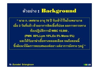 ตัวอย่างตัวอย่าง :: BackgroundBackground
““ นาย กนาย ก.. เพศชาย อายุเพศชาย อายุ 7070 ปี รับเข้าไว้ในโรงพยาบาลปี รับเข้าไว้ในโรงพยาบาล
เมือเมือ 33 วันทีแล้ว ด้วยอาการติดเชือทีปอด ผลการตรวจทางวันทีแล้ว ด้วยอาการติดเชือทีปอด ผลการตรวจทาง
ห้องปฏิบัติการมีห้องปฏิบัติการมี WBCWBC 1515,,000000 ,,
(PMN(PMN 8080%,Lym%,Lym 1010%,Eo%,Eo 55% Mono% Mono 55%)%)
และได้รับยาฆ่าเชือทางหลอดเลือด จนถึงตอนนีและได้รับยาฆ่าเชือทางหลอดเลือด จนถึงตอนนี
ซึงมีแนวโน้มการตอบสนองต่อยา แต่อาการยังทรงๆอยู่ซึงมีแนวโน้มการตอบสนองต่อยา แต่อาการยังทรงๆอยู่ ””
SSBBAARRfbfb ::SuradetSuradet SriangkoonSriangkoon
 