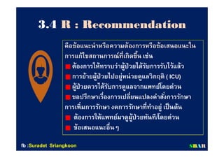 33..44 R : RecommendationR : Recommendation
คือข้อแนะนําหรือความต้องการหรือข้อเสนอแนะในคือข้อแนะนําหรือความต้องการหรือข้อเสนอแนะใน
การแก้ไขสถานการณ์ทีเกิดขึนการแก้ไขสถานการณ์ทีเกิดขึน เช่นเช่น
ต้องการให้ทราบว่าผู้ป่วยได้รับการรับไว้แล้วต้องการให้ทราบว่าผู้ป่วยได้รับการรับไว้แล้ว
การย้ายผู้ป่วยไปอยู่หน่วยดูแลวิกฤติการย้ายผู้ป่วยไปอยู่หน่วยดูแลวิกฤติ ( ICU)( ICU)
ผู้ป่วยควรได้รับการดูแลจากแพทย์โดยด่วนผู้ป่วยควรได้รับการดูแลจากแพทย์โดยด่วน
ขอปรึกษาเรืองการเปลียนแปลงคําสังการรักษาขอปรึกษาเรืองการเปลียนแปลงคําสังการรักษา
การเพิมการรักษา งดการรักษาทีทําอยู่ เป็นต้นการเพิมการรักษา งดการรักษาทีทําอยู่ เป็นต้น
ต้องการให้แพทย์มาดูผู้ป่วยทันทีต้องการให้แพทย์มาดูผู้ป่วยทันที//โดยด่วนโดยด่วน
ข้อเสนอแนะอืนๆข้อเสนอแนะอืนๆ
SSBBAARRfbfb ::SuradetSuradet SriangkoonSriangkoon
 