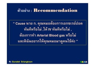 ตัวอย่างตัวอย่าง :: RecommendationRecommendation
“ Cause“ Cause นาย กนาย ก.. คุณหมอต้องการเอกซเรย์ปอดคุณหมอต้องการเอกซเรย์ปอด
ทันทีหรือไม่ทันทีหรือไม่ ,,ให้ให้ IVIV ทันทีหรือไม่ทันทีหรือไม่ ,,
ต้องการทําต้องการทํา Arterial Blood gasArterial Blood gas หรือไม่หรือไม่
และดิฉันอยากให้คุณหมอมาดูคนไข้ค่ะและดิฉันอยากให้คุณหมอมาดูคนไข้ค่ะ ””
SSBBAARRfbfb ::SuradetSuradet SriangkoonSriangkoon
 