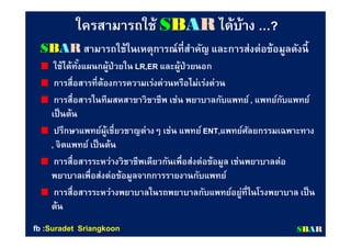 ใครสามารถใช้ใครสามารถใช้ SSBBAARR ได้บ้างได้บ้าง ……??
SBAR สามารถใช้ในเหตุการณ์ทีสําคัญ และการส่งต่อข้อมูลดังนี
ใช้ได้ทังแผนกผู้ป่วยใน LR,ER และผู้ป่วยนอก
การสือสารทีต้องการความเร่งด่วนหรือไม่เร่งด่วน
การสือสารในทีมสหสาขาวิชาชีพ เช่น พยาบาลกับแพทย์, แพทย์กับแพทย์
เป็นต้น
ปรึกษาแพทย์ผู้เชียวชาญต่างๆ เช่น แพทย์ENT,แพทย์ศัลยกรรมเฉพาะทาง
, จิตแพทย์ เป็นต้น
การสือสารระหว่างวิชาชีพเดียวกันเพือส่งต่อข้อมูล เช่นพยาบาลต่อ
พยาบาลเพือส่งต่อข้อมูลจากการรายงานกับแพทย์
การสือสารระหว่างพยาบาลในรถพยาบาลกับแพทย์อยู่ทีในโรงพยาบาล เป็น
ต้น
SSBBAARRfbfb ::SuradetSuradet SriangkoonSriangkoon
 