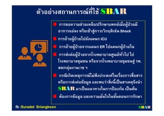 ตัวอย่างสถานการณ์ทีใช้ตัวอย่างสถานการณ์ทีใช้ SSBBAARR
การขอความช่วยเหลือการขอความช่วยเหลือ//ปรึกษาแพทย์เมือผู้ป่วยมีปรึกษาแพทย์เมือผู้ป่วยมี
อาการแย่ลง หรือเข้าสู่ภาวะวิกฤติเช่นอาการแย่ลง หรือเข้าสู่ภาวะวิกฤติเช่น ShockShock
การย้ายผู้ป่วยไปยังแผนกการย้ายผู้ป่วยไปยังแผนก ICUICU
การย้ายผู้ป่วยจากแผนกการย้ายผู้ป่วยจากแผนก ERER ไปแผนกผู้ป่วยในไปแผนกผู้ป่วยใน
การส่งต่อผู้ป่วยจากโรงพยาบาลศูนย์การส่งต่อผู้ป่วยจากโรงพยาบาลศูนย์//ทัวไป ไปทัวไป ไป
โรงพยาบาลชุมชน หรือจากโรงพยาบาลชุมชนสู่ รพโรงพยาบาลชุมชน หรือจากโรงพยาบาลชุมชนสู่ รพ..
สตสต//กลุ่มงานเวช ฯกลุ่มงานเวช ฯ
กรณีเกิดเหตุการณ์ไม่พึงประสงค์ในเรืองการสือสารกรณีเกิดเหตุการณ์ไม่พึงประสงค์ในเรืองการสือสาร
หรือการส่งต่อข้อมูล และพบว่าสิงนีเป็นสาเหตุจึงนําหรือการส่งต่อข้อมูล และพบว่าสิงนีเป็นสาเหตุจึงนํา
SSBBAARR มาเป็นแนวทางในการป้ องกัน เป็นต้นมาเป็นแนวทางในการป้ องกัน เป็นต้น
ต้องการข้อมูล และความมันใจในขันตอนการรักษาต้องการข้อมูล และความมันใจในขันตอนการรักษา
SSBBAARRfbfb ::SuradetSuradet SriangkoonSriangkoon
 