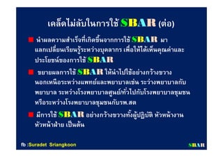เคล็ดไม่ลับในการใช้เคล็ดไม่ลับในการใช้ SSBBAARR ((ต่อต่อ))
นําผลความสําเร็จทีเกิดขึนจากการใช้นําผลความสําเร็จทีเกิดขึนจากการใช้ SSBBAARR มามา
แลกเปลียนเรียนรู้ระหว่างบุคลากร เพือให้ได้เห็นคุณค่าและแลกเปลียนเรียนรู้ระหว่างบุคลากร เพือให้ได้เห็นคุณค่าและ
ประโยชน์ของการใช้ประโยชน์ของการใช้ SSBBAARR
ขยายผลการใช้ขยายผลการใช้ SSBBAARR ให้นําไปใช้อย่างกว้างขวางให้นําไปใช้อย่างกว้างขวาง
นอกเหนือระหว่างแพทย์และพยาบาลเช่น ระว่างพยาบาลกับนอกเหนือระหว่างแพทย์และพยาบาลเช่น ระว่างพยาบาลกับ
พยาบาล ระหว่างโรงพยาบาลศูนย์พยาบาล ระหว่างโรงพยาบาลศูนย์//ทัวไปกับโรงพยาบาลชุมชนทัวไปกับโรงพยาบาลชุมชน
หรือระหว่างโรงพยาบาลชุมชนกับรพหรือระหว่างโรงพยาบาลชุมชนกับรพ..สตสต
มีการใช้มีการใช้ SSBBAARR อย่างกว้างขวางทังผู้ปฏิบัติ หัวหน้างานอย่างกว้างขวางทังผู้ปฏิบัติ หัวหน้างาน
หัวหน้าฝ่าย เป็นต้นหัวหน้าฝ่าย เป็นต้น
SSBBAARRfbfb ::SuradetSuradet SriangkoonSriangkoon
 