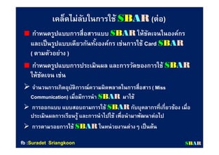 เคล็ดไม่ลับในการใช้ SSBBAARR ((ต่อต่อ))
กําหนดรูปแบบการสือสารแบบกําหนดรูปแบบการสือสารแบบ SSBBAARR ให้ชัดเจนในองค์กรให้ชัดเจนในองค์กร
และเป็นรูปแบบเดียวกันทังองค์กร เช่นการใช้และเป็นรูปแบบเดียวกันทังองค์กร เช่นการใช้ CardCard SSBBAARR
(( ตามตัวอย่างตามตัวอย่าง ))
กําหนดรูปแบบการประเมินผล และการวัดของการใช้กําหนดรูปแบบการประเมินผล และการวัดของการใช้ SSBBAARR
ให้ชัดเจน เช่นให้ชัดเจน เช่น
 จํานวนการเกิดอุบัติการณ์ความผิดพลาดในการสือสารจํานวนการเกิดอุบัติการณ์ความผิดพลาดในการสือสาร ( Miss( Miss
Communication)Communication) เมือมีการนําเมือมีการนํา SSBBAARR มาใช้มาใช้
 การออกแบบ แบบสอบถามการใช้การออกแบบ แบบสอบถามการใช้ SSBBAARR กับบุคลากรทีเกียวข้อง เมือกับบุคลากรทีเกียวข้อง เมือ
ประเมินผลการเรียนรู้ และการนําไปใช้ เพือนํามาพัฒนาต่อไปประเมินผลการเรียนรู้ และการนําไปใช้ เพือนํามาพัฒนาต่อไป
 การตามรอยการใช้การตามรอยการใช้ SSBBAARR ในหน่วยงานต่างๆ เป็นต้นในหน่วยงานต่างๆ เป็นต้น
SSBBAARRfbfb ::SuradetSuradet SriangkoonSriangkoon
 
