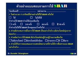 ตัวอย่างแบบสอบถามการใช้ตัวอย่างแบบสอบถามการใช้ SSBBAARR
วันวัน//เดือนเดือน//ปีปี ……………………….………………………. หน่วยงานหน่วยงาน…………………………………………………………
11.. ในช่วงเวลาในช่วงเวลา 11 อาทิตย์ทีผ่านท่านได้ใช้อาทิตย์ทีผ่านท่านได้ใช้ SBARSBAR หรือไม่หรือไม่
 ใช้ใช้ ไม่ได้ใช้ไม่ได้ใช้
ถ้าท่านใช้ถ้าท่านใช้ SBARSBAR ท่านใช้บ่อยเพียงใดท่านใช้บ่อยเพียงใด
11 ครังครัง 22--55 ครังครัง  66--99 ครังครัง ≥≥ 1010 ครังครัง
ถ้าท่านไม่ได้ใช้ถ้าท่านไม่ได้ใช้ SBARSBAR มีเหตุผลอะไรหรือไม่มีเหตุผลอะไรหรือไม่ …………………….…………………….
22.. ท่านมีประสบการณ์ในการใช้ท่านมีประสบการณ์ในการใช้ SBARSBAR เป็นอย่างไรบ้างเป็นอย่างไรบ้าง ((มีประโยชน์มีประโยชน์//ยุ่งยากยุ่งยาก//
ผิดหวังผิดหวัง )) ………………………………………………………………………………..………………………………………………………………………………..
33.. ท่านคิดว่าการใช้ท่านคิดว่าการใช้ SBARSBAR มีประโยชน์ต่อผู้ป่วยมีประโยชน์ต่อผู้ป่วย//ผู้ร่วมงานเพียงใดผู้ร่วมงานเพียงใด
ไม่มีประโยชน์ไม่มีประโยชน์ มีประโยชน์เล็กน้อยมีประโยชน์เล็กน้อย ปานกลางปานกลาง ดีดี ดีมากดีมาก
44.. ท่านได้รับการตอบสนองจากแพทย์ท่านได้รับการตอบสนองจากแพทย์//พยาบาลทีท่านใช้การสือสารแบบพยาบาลทีท่านใช้การสือสารแบบ SBARSBAR
อย่างไรบ้างอย่างไรบ้าง …………………………………………………………………………..…………………………………………………………………………..
SSBBAARRfbfb ::SuradetSuradet SriangkoonSriangkoon
 