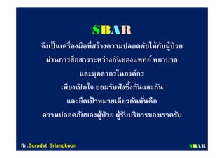 SBAR
จึงเป็นเครืองมือทีสร้างความปลอดภัยให้กับผู้ป่วย
ผ่านการสือสารระหว่างกันของแพทย์ พยาบาล
และบุคลากรในองค์กร
เพียงเปิ ดใจ ยอมรับฟังซึงกันและกัน
และยึดเป้ าหมายเดียวกันนันคือ
ความปลอดภัยของผู้ป่วย ผู้รับบริการของเราครับ
SSBBAARRfbfb ::SuradetSuradet SriangkoonSriangkoon
 