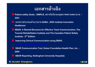เอกสารอ้างอิงเอกสารอ้างอิง
Patient safety Goals : SIMPLE, สถาบันรับรองคุณภาพสถานพยาบาล :
2551
เอกสารประกอบคําบรรยาย SABA , NHS institute Innovation
Healthcare
SBAR: A Shared Structure for Effective Team Communication,The
TorontoRehabilitation Institute and The CanadianPatient Safety
Institute : 2nd Edition
Improving Clinical Communicationusing SBAR,
www.1000livesplus.wales.nhs.uk
SBAR Communication Tool, Kaiser FoundationHealth Plan, Inc. :
2004
SBAR Reporting, Nottingham University Hospitals
SSBBAARRfbfb ::SuradetSuradet SriangkoonSriangkoon
 