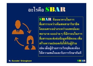 อะไรคืออะไรคือ SSBBAARR
SSBBAARR คือแนวทางในการคือแนวทางในการ
สือสารระหว่างสือสารระหว่างทีมสหทีมสหสาขาวิชาชีพสาขาวิชาชีพ
โดยเฉพาะอย่างระหว่างแพทย์และโดยเฉพาะอย่างระหว่างแพทย์และ
พยาบาล แบบง่ายๆ ทีมีกรอบในการพยาบาล แบบง่ายๆ ทีมีกรอบในการ
สือสารและส่งต่อข้อมูลทีชัดเจน เพือสือสารและส่งต่อข้อมูลทีชัดเจน เพือ
สร้างความปลอดภัยให้กับผู้ป่วยสร้างความปลอดภัยให้กับผู้ป่วย
เช่น เมือผู้ป่วยภาวะวิกฤติและต้องเช่น เมือผู้ป่วยภาวะวิกฤติและต้อง
ให้ความสนใจและรับการรักษาทันทีให้ความสนใจและรับการรักษาทันที
SSBBAARRfbfb ::SuradetSuradet SriangkoonSriangkoon
 