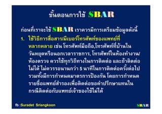 ขันตอนการใช้ขันตอนการใช้ SSBBAARR
ก่อนทีเราจะใช้ก่อนทีเราจะใช้ SSBBAARR เราควรมีการเตรียมข้อมูลดังนีเราควรมีการเตรียมข้อมูลดังนี
1.1. ใช้วิธีการสือสารใช้วิธีการสือสาร//มีเบอร์โทรศัพท์ของแพทย์ทีมีเบอร์โทรศัพท์ของแพทย์ที
หลากหลายหลากหลาย เช่น โทรศัพท์มือถือเช่น โทรศัพท์มือถือ,,โทรศัพท์ทีบ้านในโทรศัพท์ทีบ้านใน
วันหยุดหรือนอกเวลาราชการวันหยุดหรือนอกเวลาราชการ,, โทรศัพท์ในห้องทํางานโทรศัพท์ในห้องทํางาน//
ห้องตรวจ ควรใช้ทุกวิถีทางในการติดต่อ และถ้าติดต่อห้องตรวจ ควรใช้ทุกวิถีทางในการติดต่อ และถ้าติดต่อ
ไม่ได้ ไม่ควรรอนานกว่าไม่ได้ ไม่ควรรอนานกว่า 55 นาทีในการติดต่อครังต่อไปนาทีในการติดต่อครังต่อไป
รวมทังมีการกําหนดมาตรการป้ องกัน โดยการกําหนดรวมทังมีการกําหนดมาตรการป้ องกัน โดยการกําหนด
รายชือแพทย์สํารองเพือติดต่อขอคําปรึกษาแทนในรายชือแพทย์สํารองเพือติดต่อขอคําปรึกษาแทนใน
กรณีติดต่อกับแพทย์เจ้าของไข้ไม่ได้กรณีติดต่อกับแพทย์เจ้าของไข้ไม่ได้
SSBBAARRfbfb ::SuradetSuradet SriangkoonSriangkoon
 