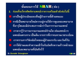 ขันตอนการใช้ขันตอนการใช้ SSBBAARR (( ต่อต่อ ))
2.2. ก่อนทีจะโทรศัพท์หาแพทย์เราควรเตรียมตัวดังต่อไปนีก่อนทีจะโทรศัพท์หาแพทย์เราควรเตรียมตัวดังต่อไปนี
เราเป็นผู้ประเมินและเห็นผู้ป่วยรายนีด้วยตนเองเราเป็นผู้ประเมินและเห็นผู้ป่วยรายนีด้วยตนเอง
กรณีเป็นพยาบาลใหม่ควรอยู่ภายใต้การดูแลของพยาบาลกรณีเป็นพยาบาลใหม่ควรอยู่ภายใต้การดูแลของพยาบาล
ทีอาวุโสและมีประสบการณ์กว่าในการรายงานแพทย์ทีอาวุโสและมีประสบการณ์กว่าในการรายงานแพทย์
เราควรรู้ว่าเราจะรายงานแพทย์ท่านใด เช่นแพทย์เวรเราควรรู้ว่าเราจะรายงานแพทย์ท่านใด เช่นแพทย์เวร
แพทย์เฉพาะทาง เป็นต้น จากการทีเราทบทวนเวชระเบียนแพทย์เฉพาะทาง เป็นต้น จากการทีเราทบทวนเวชระเบียน
เราทราบการวินิจฉัยโรคของผู้ป่วยแรกรับ และวันทีรับเราทราบการวินิจฉัยโรคของผู้ป่วยแรกรับ และวันทีรับ
เราได้อ่านและทําความเข้าใจกับบันทึกความก้าวหน้าของเราได้อ่านและทําความเข้าใจกับบันทึกความก้าวหน้าของ
แพทย์และพยาบาลทีบันทึกไว้แพทย์และพยาบาลทีบันทึกไว้
SSBBAARRfbfb ::SuradetSuradet SriangkoonSriangkoon
 