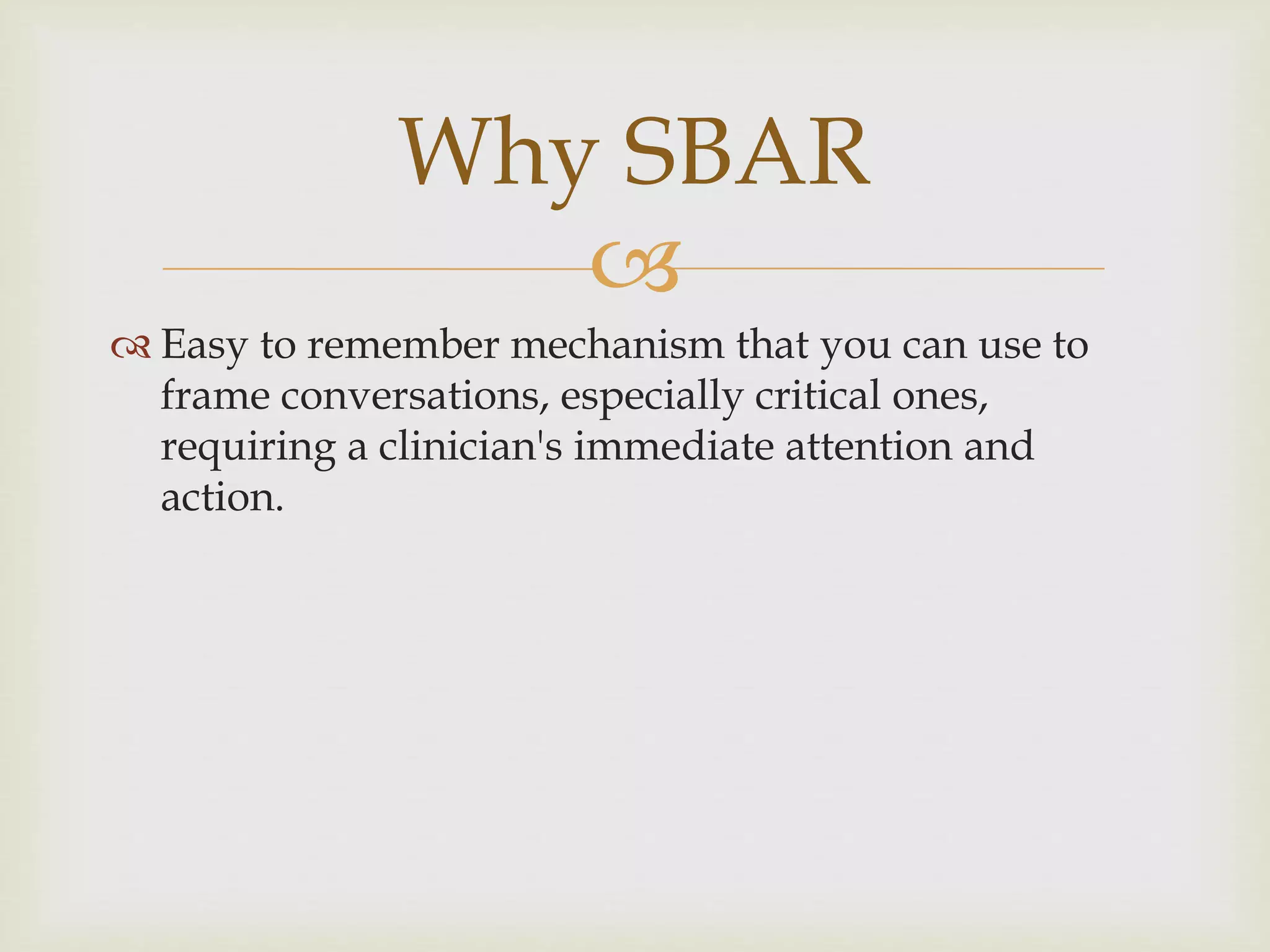 Why SBAR 
 
 Easy to remember mechanism that you can use to 
frame conversations, especially critical ones, 
requiring a clinician's immediate attention and 
action. 
 