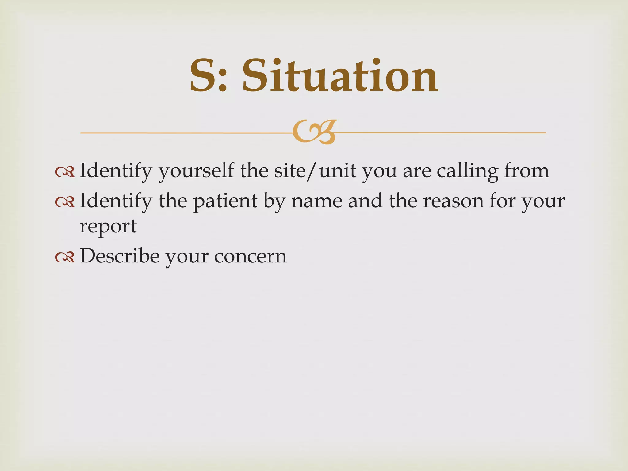 S: Situation 
 
 Identify yourself the site/unit you are calling from 
 Identify the patient by name and the reason for your 
report 
 Describe your concern 
 