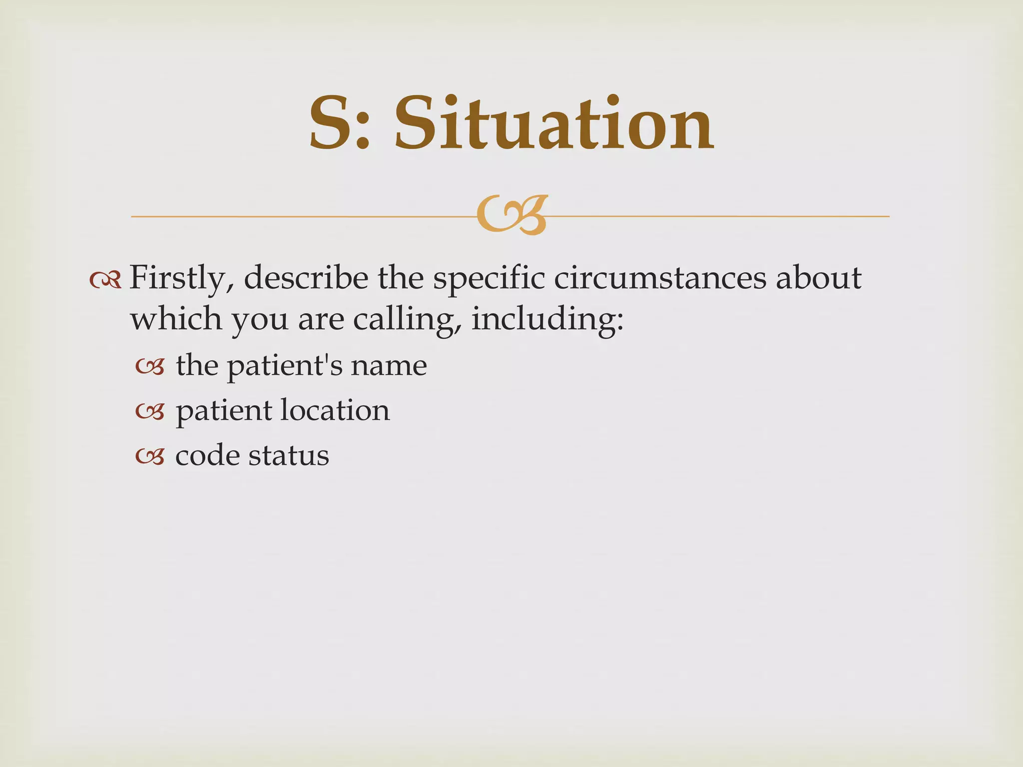 S: Situation 
 
 Firstly, describe the specific circumstances about 
which you are calling, including: 
 the patient's name 
 patient location 
 code status 
 