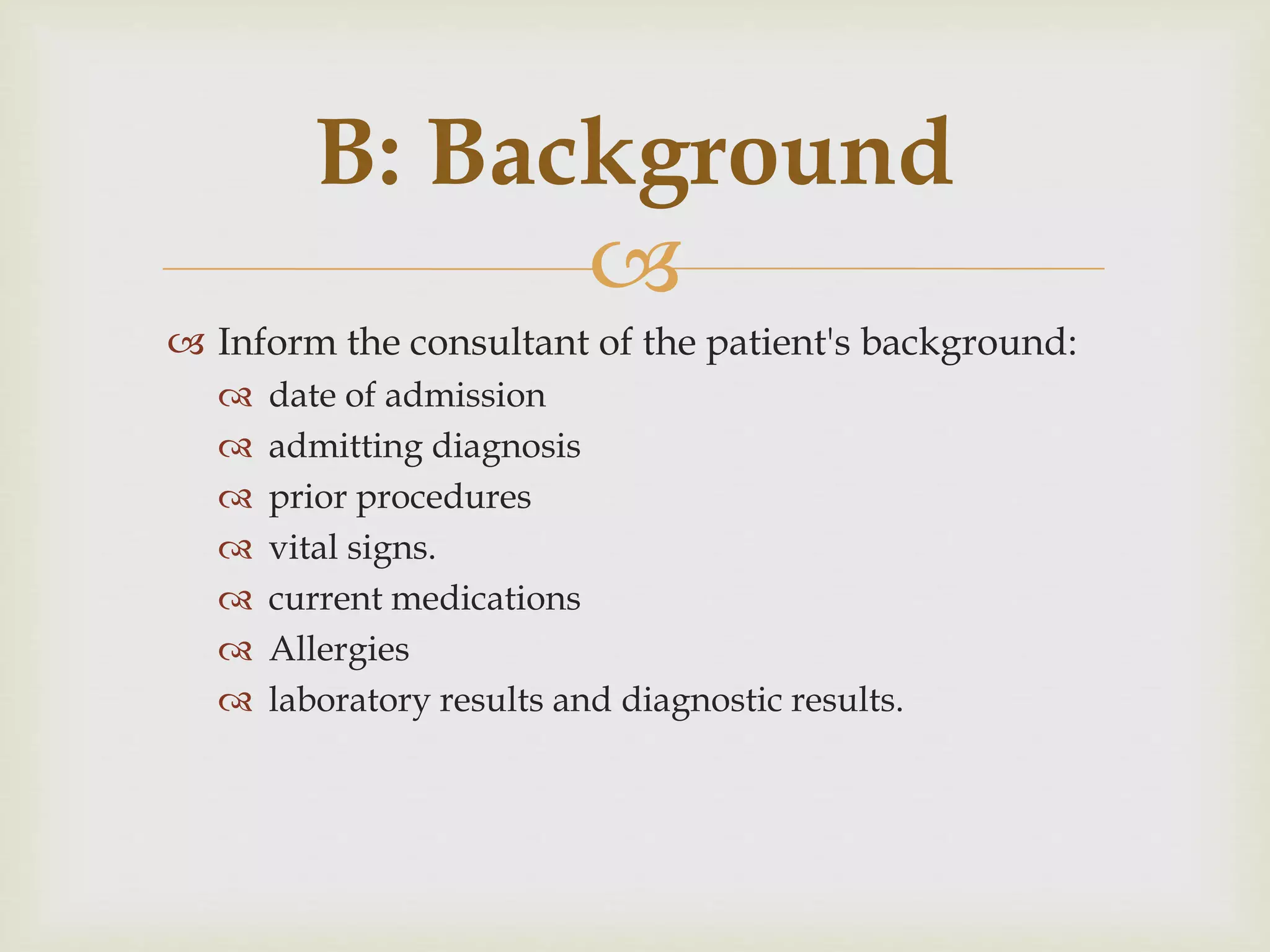 B: Background 
 
 Inform the consultant of the patient's background: 
 date of admission 
 admitting diagnosis 
 prior procedures 
 vital signs. 
 current medications 
 Allergies 
 laboratory results and diagnostic results. 
 