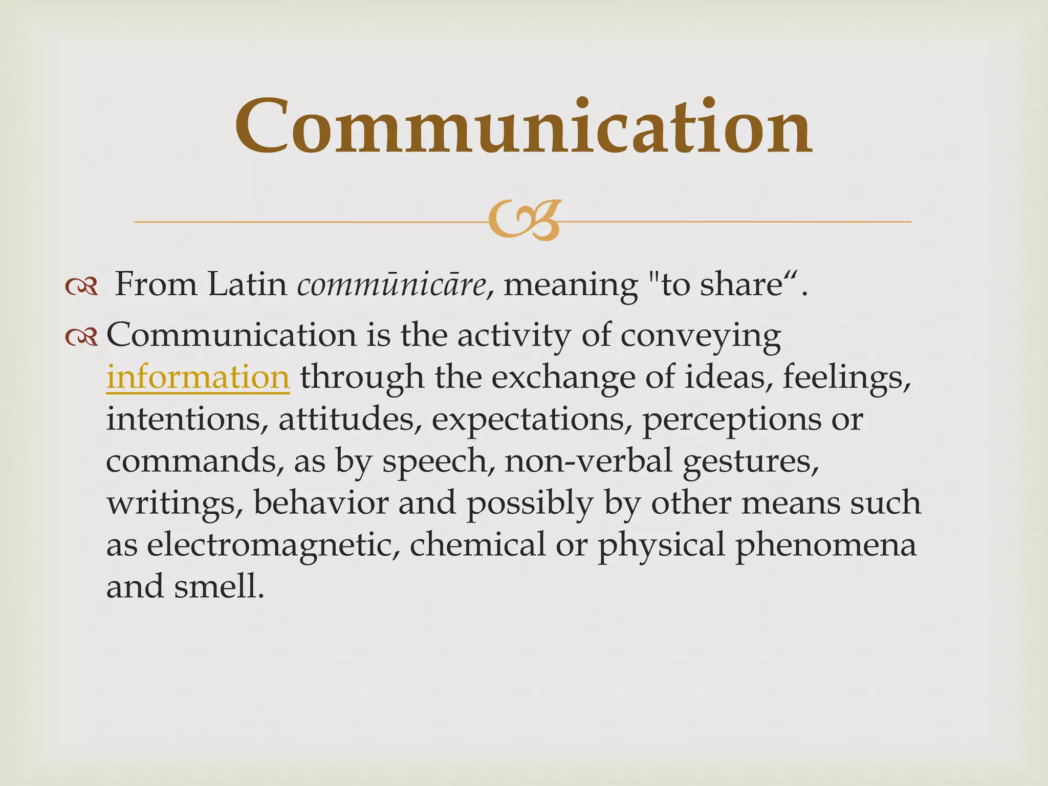 Communication 
 
 From Latin commūnicāre, meaning "to share“. 
 Communication is the activity of conveying 
information through the exchange of ideas, feelings, 
intentions, attitudes, expectations, perceptions or 
commands, as by speech, non-verbal gestures, 
writings, behavior and possibly by other means such 
as electromagnetic, chemical or physical phenomena 
and smell. 
 