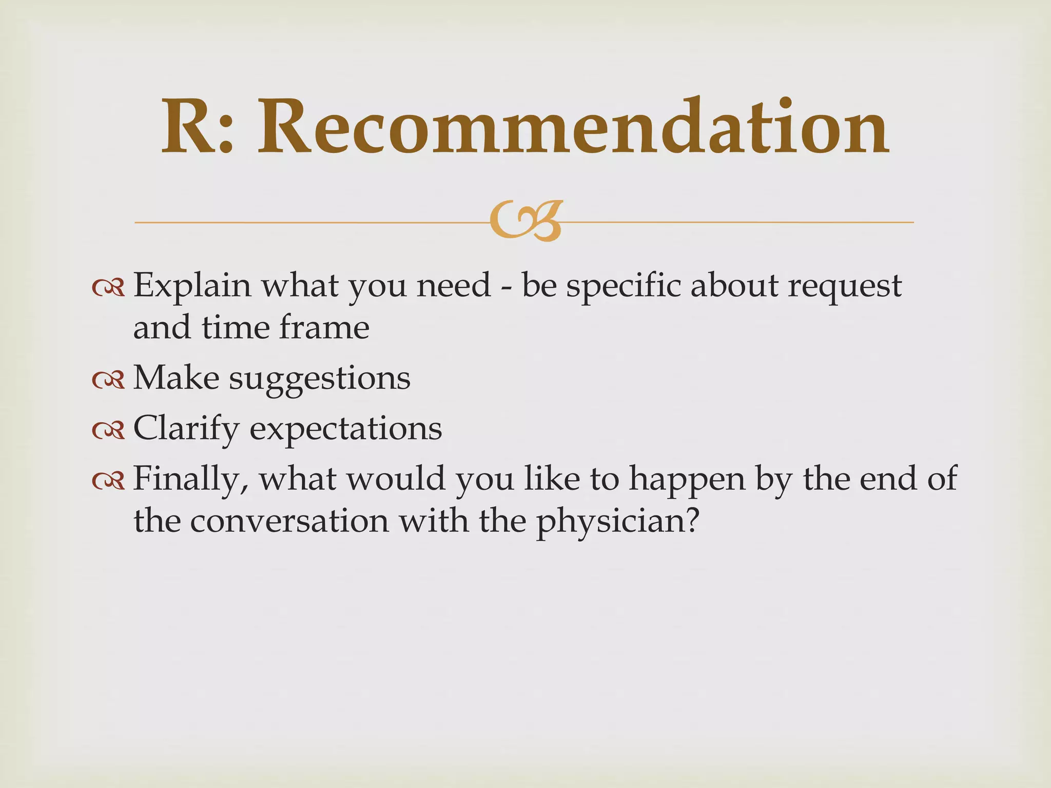 R: Recommendation 
 
 Explain what you need - be specific about request 
and time frame 
 Make suggestions 
 Clarify expectations 
 Finally, what would you like to happen by the end of 
the conversation with the physician? 
 