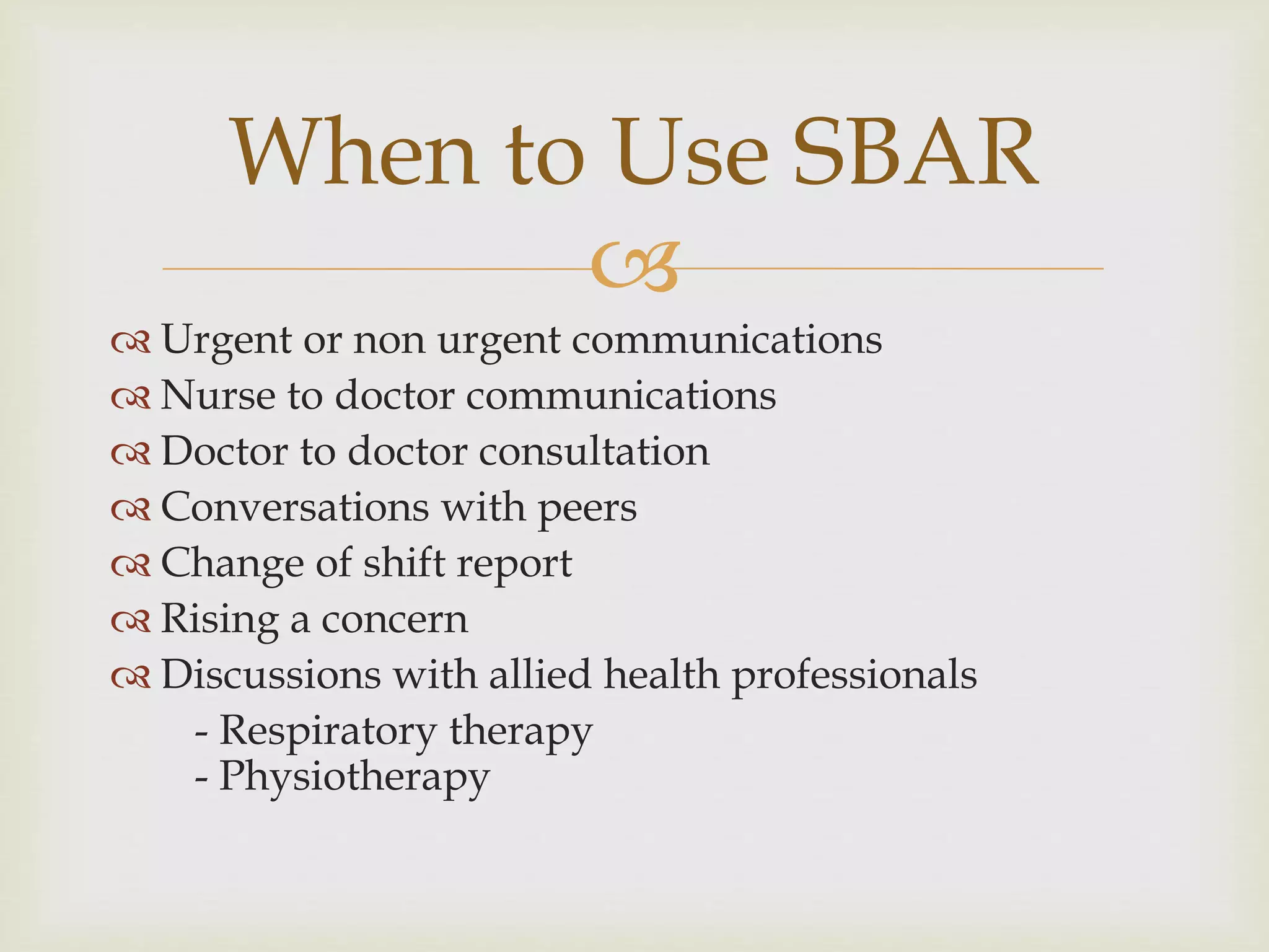 When to Use SBAR 
 
 Urgent or non urgent communications 
 Nurse to doctor communications 
 Doctor to doctor consultation 
 Conversations with peers 
 Change of shift report 
 Rising a concern 
 Discussions with allied health professionals 
- Respiratory therapy 
- Physiotherapy 
 