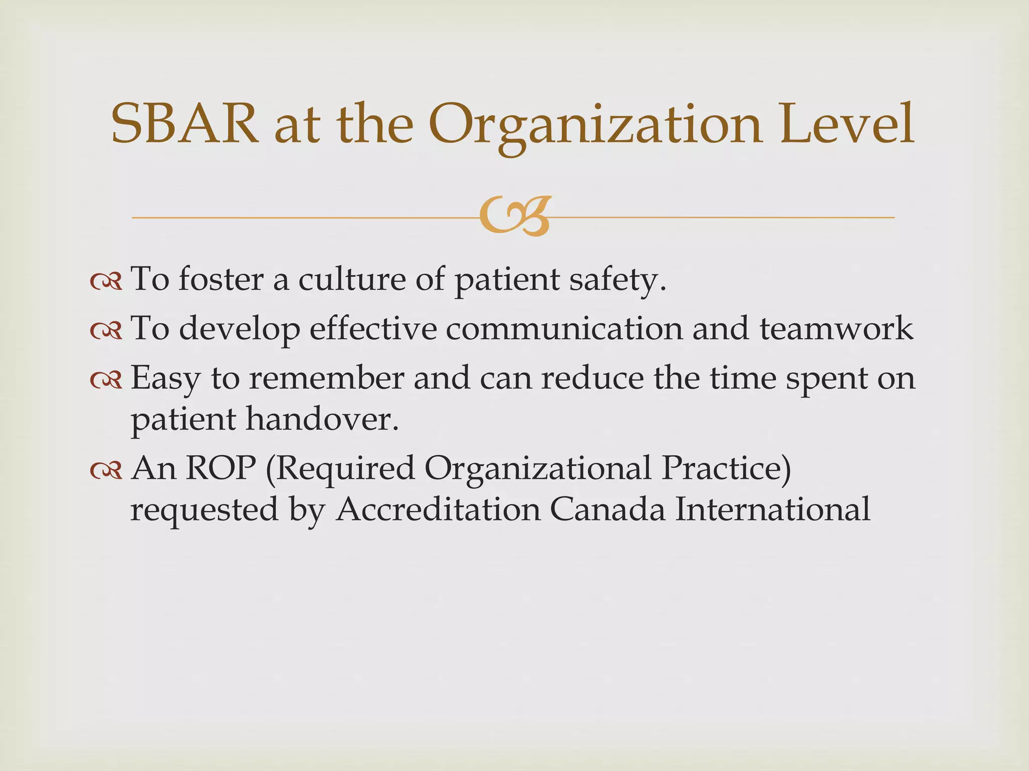 SBAR at the Organization Level 
 
 To foster a culture of patient safety. 
 To develop effective communication and teamwork 
 Easy to remember and can reduce the time spent on 
patient handover. 
 An ROP (Required Organizational Practice) 
requested by Accreditation Canada International 
 