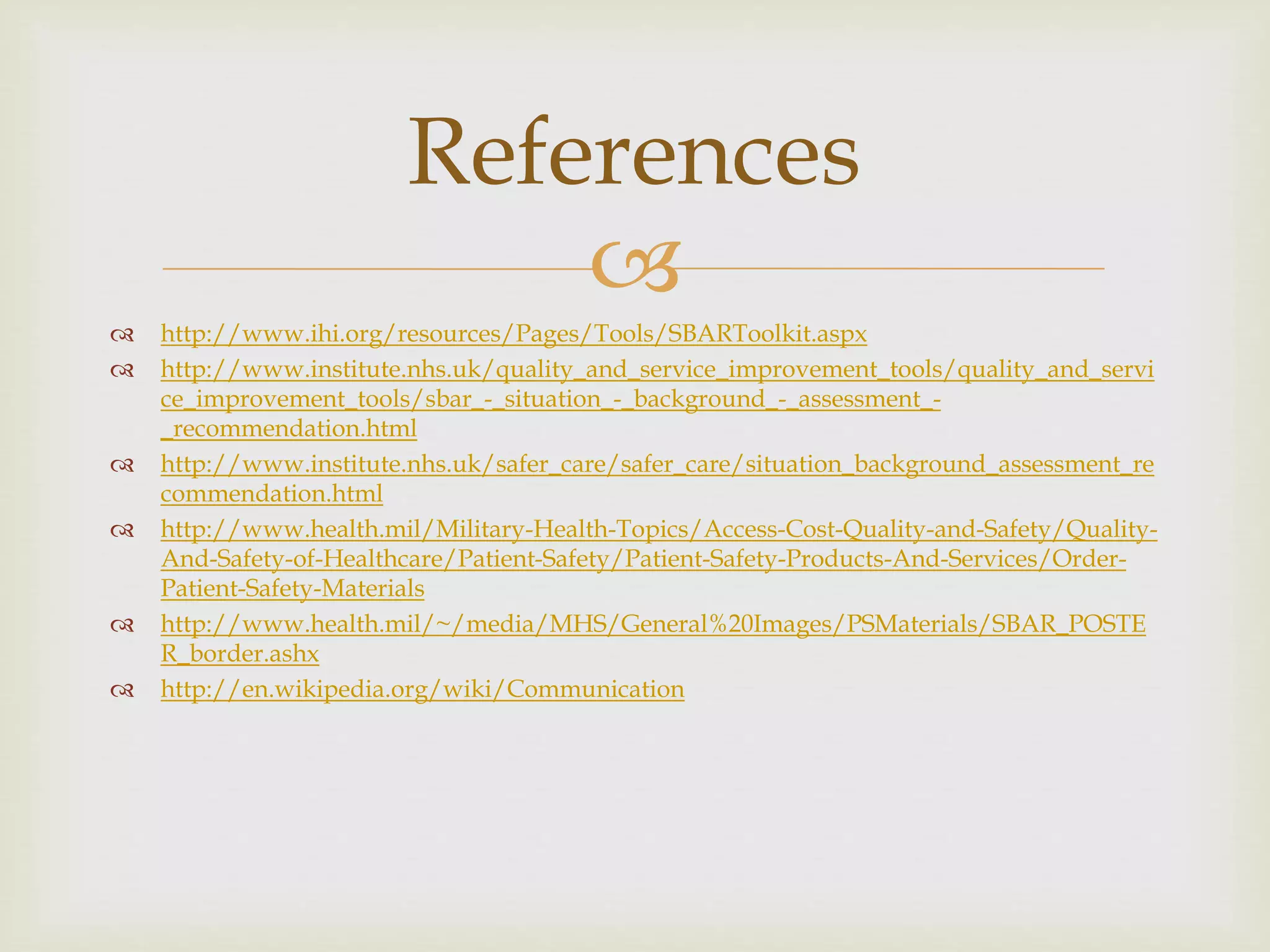References 
 
 http://www.ihi.org/resources/Pages/Tools/SBARToolkit.aspx 
 http://www.institute.nhs.uk/quality_and_service_improvement_tools/quality_and_servi 
ce_improvement_tools/sbar_-_situation_-_background_-_assessment_- 
_recommendation.html 
 http://www.institute.nhs.uk/safer_care/safer_care/situation_background_assessment_re 
commendation.html 
 http://www.health.mil/Military-Health-Topics/Access-Cost-Quality-and-Safety/Quality- 
And-Safety-of-Healthcare/Patient-Safety/Patient-Safety-Products-And-Services/Order- 
Patient-Safety-Materials 
 http://www.health.mil/~/media/MHS/General%20Images/PSMaterials/SBAR_POSTE 
R_border.ashx 
 http://en.wikipedia.org/wiki/Communication 
