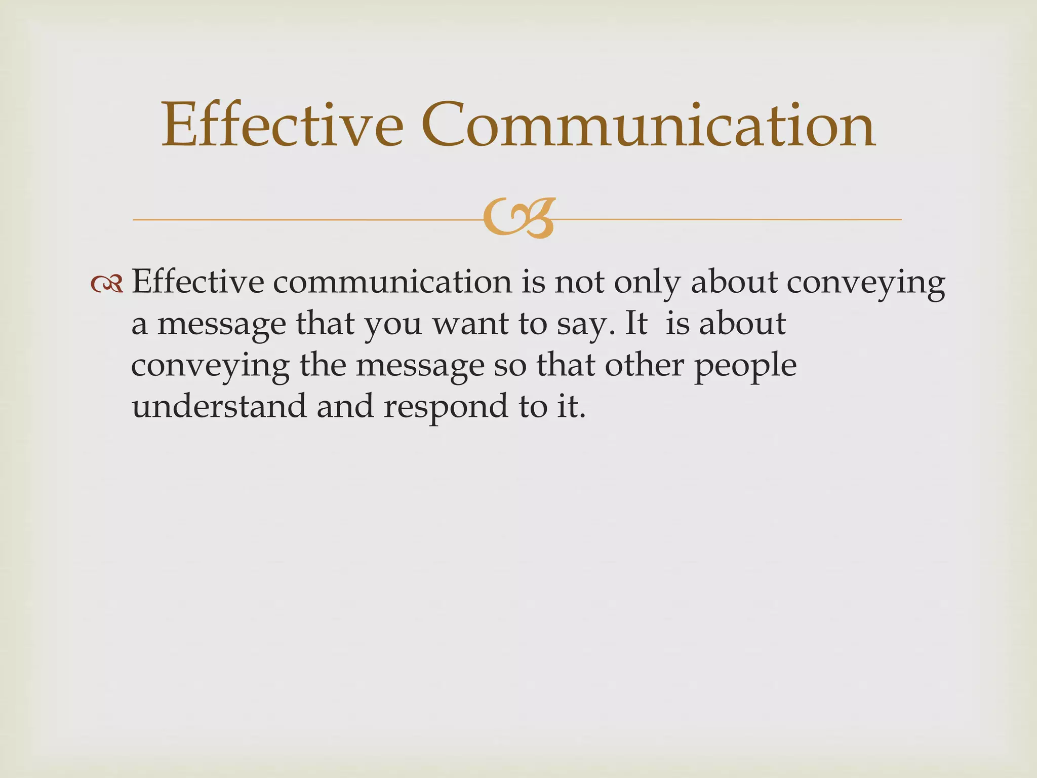 Effective Communication 
 
 Effective communication is not only about conveying 
a message that you want to say. It is about 
conveying the message so that other people 
understand and respond to it. 
 