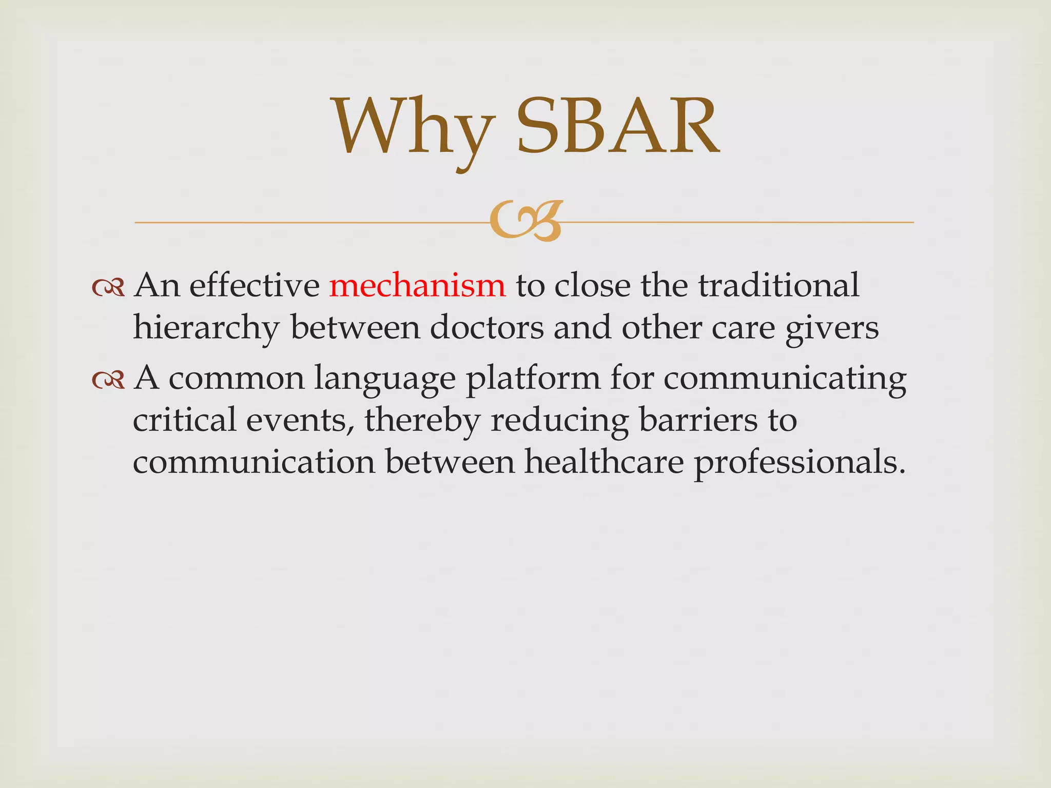 Why SBAR 
 
 An effective mechanism to close the traditional 
hierarchy between doctors and other care givers 
 A common language platform for communicating 
critical events, thereby reducing barriers to 
communication between healthcare professionals. 
 