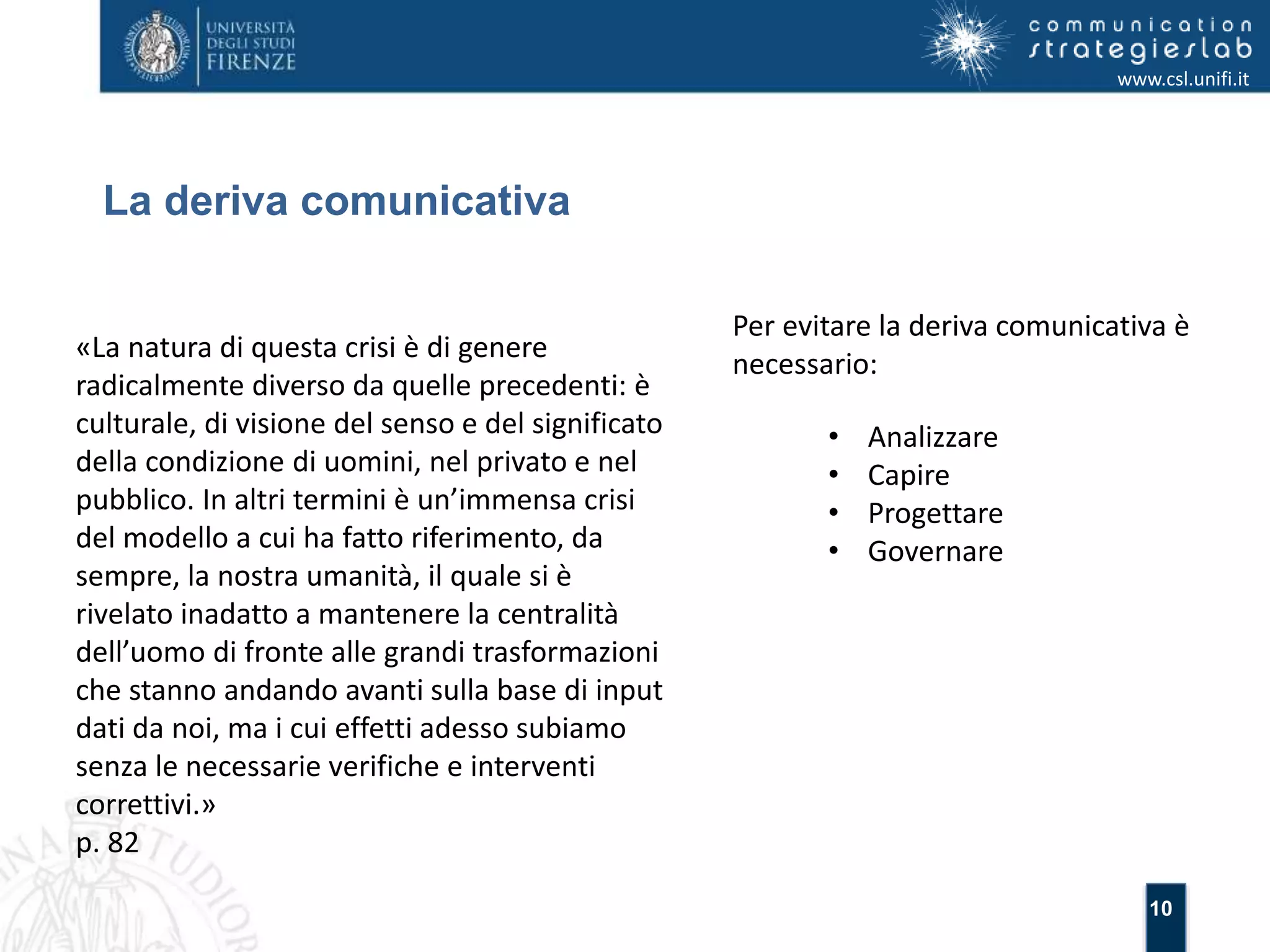 10 
La deriva comunicativa 
www.csl.unifi.it 
Per evitare la deriva comunicativa è 
necessario: 
• Analizzare 
• Capire 
• Progettare 
• Governare 
«La natura di questa crisi è di genere 
radicalmente diverso da quelle precedenti: è 
culturale, di visione del senso e del significato 
della condizione di uomini, nel privato e nel 
pubblico. In altri termini è un’immensa crisi 
del modello a cui ha fatto riferimento, da 
sempre, la nostra umanità, il quale si è 
rivelato inadatto a mantenere la centralità 
dell’uomo di fronte alle grandi trasformazioni 
che stanno andando avanti sulla base di input 
dati da noi, ma i cui effetti adesso subiamo 
senza le necessarie verifiche e interventi 
correttivi.» 
p. 82 
 