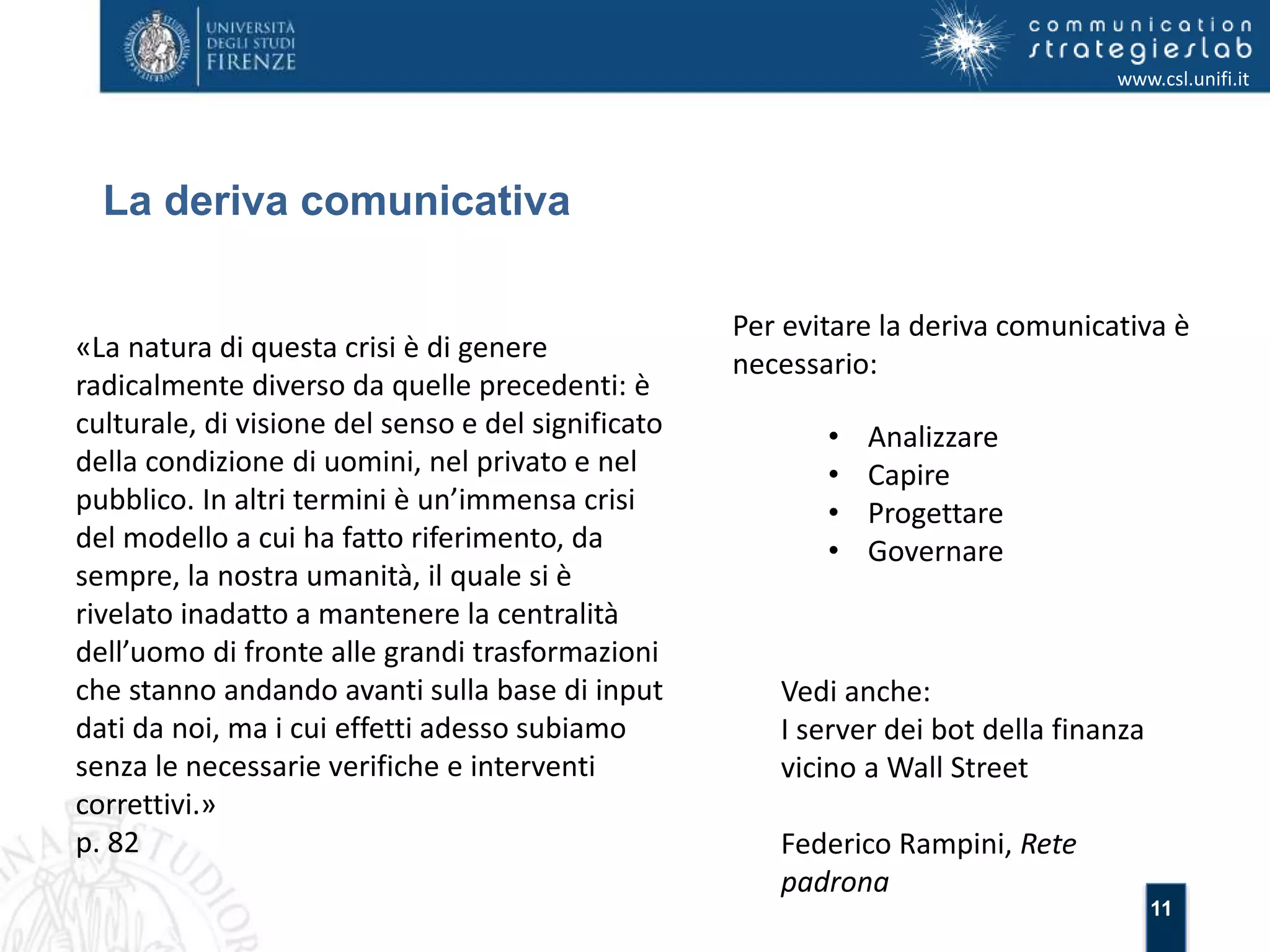 11 
La deriva comunicativa 
www.csl.unifi.it 
Per evitare la deriva comunicativa è 
necessario: 
• Analizzare 
• Capire 
• Progettare 
• Governare 
«La natura di questa crisi è di genere 
radicalmente diverso da quelle precedenti: è 
culturale, di visione del senso e del significato 
della condizione di uomini, nel privato e nel 
pubblico. In altri termini è un’immensa crisi 
del modello a cui ha fatto riferimento, da 
sempre, la nostra umanità, il quale si è 
rivelato inadatto a mantenere la centralità 
dell’uomo di fronte alle grandi trasformazioni 
che stanno andando avanti sulla base di input 
dati da noi, ma i cui effetti adesso subiamo 
senza le necessarie verifiche e interventi 
correttivi.» 
p. 82 
Vedi anche: 
I server dei bot della finanza 
vicino a Wall Street 
Federico Rampini, Rete 
padrona 
 