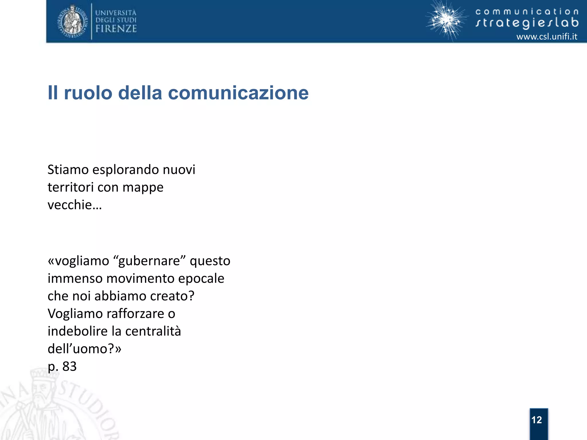 12 
Il ruolo della comunicazione 
www.csl.unifi.it 
Stiamo esplorando nuovi 
territori con mappe 
vecchie… 
«vogliamo “gubernare” questo 
immenso movimento epocale 
che noi abbiamo creato? 
Vogliamo rafforzare o 
indebolire la centralità 
dell’uomo?» 
p. 83 
 