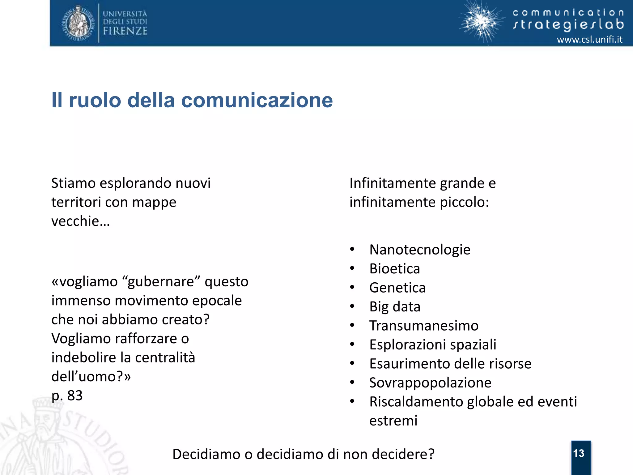 13 
Il ruolo della comunicazione 
www.csl.unifi.it 
Stiamo esplorando nuovi 
territori con mappe 
vecchie… 
Infinitamente grande e 
infinitamente piccolo: 
• Nanotecnologie 
• Bioetica 
• Genetica 
• Big data 
• Transumanesimo 
• Esplorazioni spaziali 
• Esaurimento delle risorse 
• Sovrappopolazione 
• Riscaldamento globale ed eventi 
estremi 
«vogliamo “gubernare” questo 
immenso movimento epocale 
che noi abbiamo creato? 
Vogliamo rafforzare o 
indebolire la centralità 
dell’uomo?» 
p. 83 
Decidiamo o decidiamo di non decidere? 
 