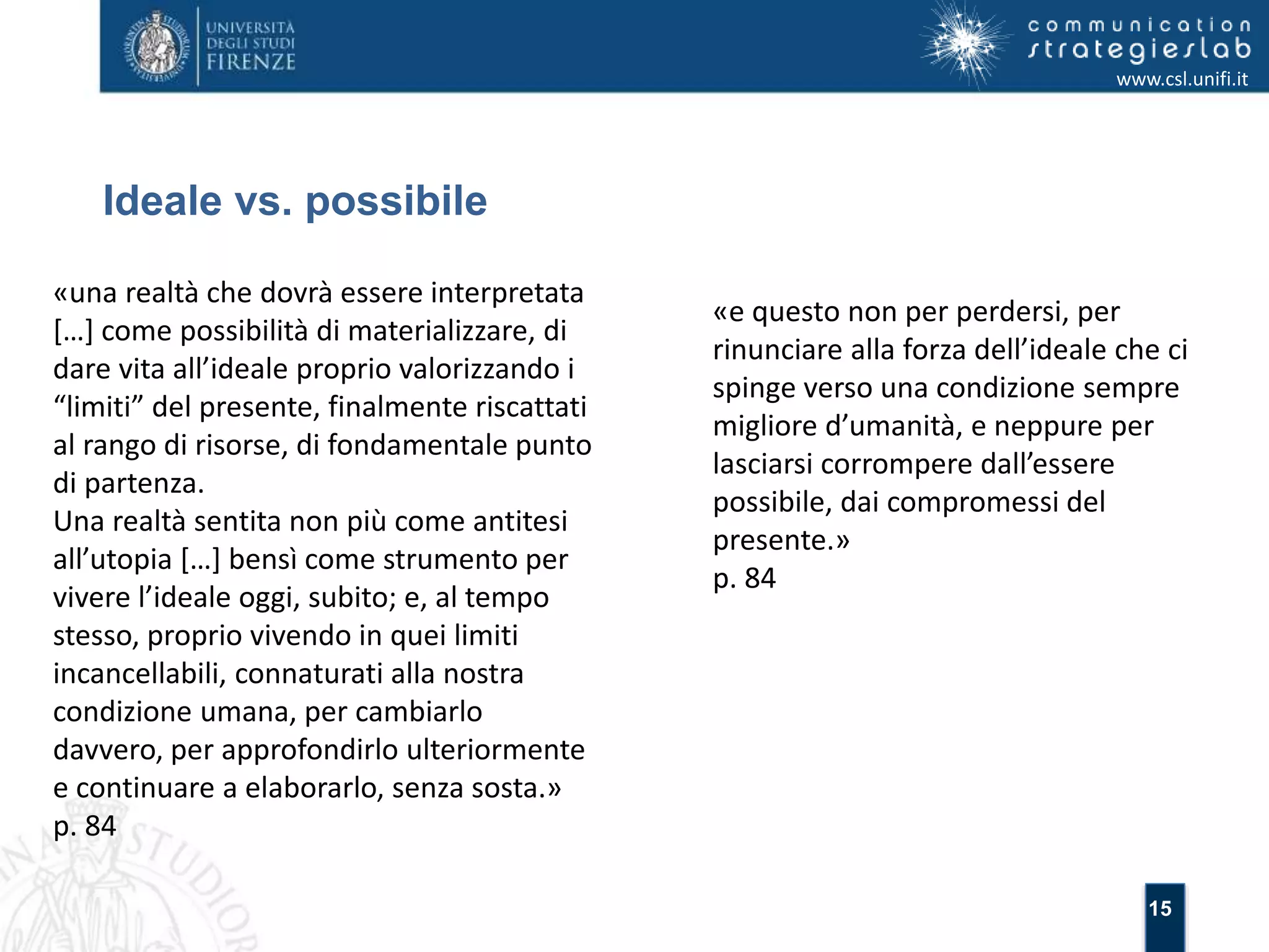 15 
Ideale vs. possibile 
www.csl.unifi.it 
«una realtà che dovrà essere interpretata 
[…] come possibilità di materializzare, di 
dare vita all’ideale proprio valorizzando i 
“limiti” del presente, finalmente riscattati 
al rango di risorse, di fondamentale punto 
di partenza. 
Una realtà sentita non più come antitesi 
all’utopia […] bensì come strumento per 
vivere l’ideale oggi, subito; e, al tempo 
stesso, proprio vivendo in quei limiti 
incancellabili, connaturati alla nostra 
condizione umana, per cambiarlo 
davvero, per approfondirlo ulteriormente 
e continuare a elaborarlo, senza sosta.» 
p. 84 
«e questo non per perdersi, per 
rinunciare alla forza dell’ideale che ci 
spinge verso una condizione sempre 
migliore d’umanità, e neppure per 
lasciarsi corrompere dall’essere 
possibile, dai compromessi del 
presente.» 
p. 84 
 