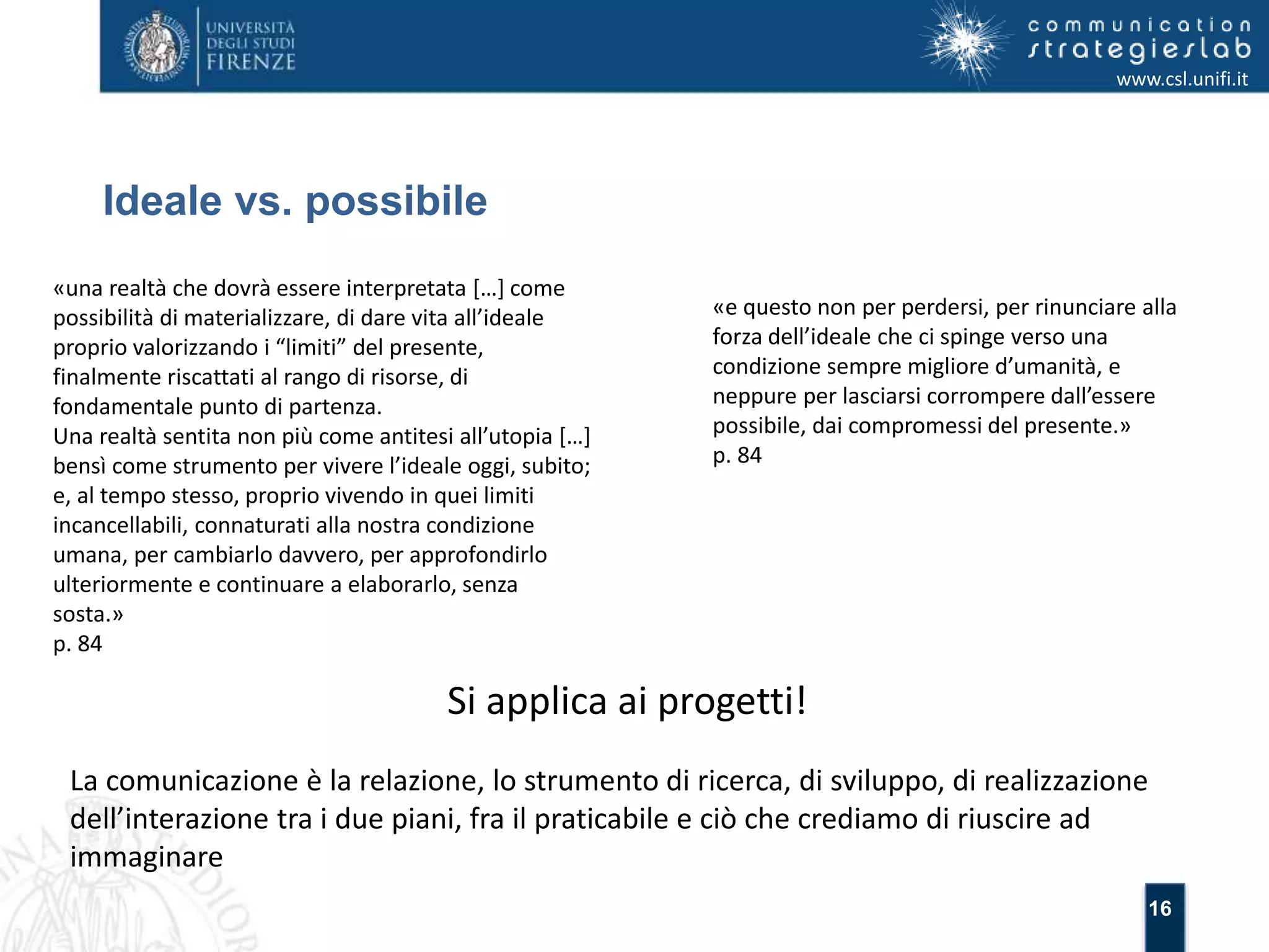 16 
Ideale vs. possibile 
www.csl.unifi.it 
«una realtà che dovrà essere interpretata […] come 
possibilità di materializzare, di dare vita all’ideale 
proprio valorizzando i “limiti” del presente, 
finalmente riscattati al rango di risorse, di 
fondamentale punto di partenza. 
Una realtà sentita non più come antitesi all’utopia […] 
bensì come strumento per vivere l’ideale oggi, subito; 
e, al tempo stesso, proprio vivendo in quei limiti 
incancellabili, connaturati alla nostra condizione 
umana, per cambiarlo davvero, per approfondirlo 
ulteriormente e continuare a elaborarlo, senza 
sosta.» 
p. 84 
«e questo non per perdersi, per rinunciare alla 
forza dell’ideale che ci spinge verso una 
condizione sempre migliore d’umanità, e 
neppure per lasciarsi corrompere dall’essere 
possibile, dai compromessi del presente.» 
p. 84 
Si applica ai progetti! 
La comunicazione è la relazione, lo strumento di ricerca, di sviluppo, di realizzazione 
dell’interazione tra i due piani, fra il praticabile e ciò che crediamo di riuscire ad 
immaginare 
 