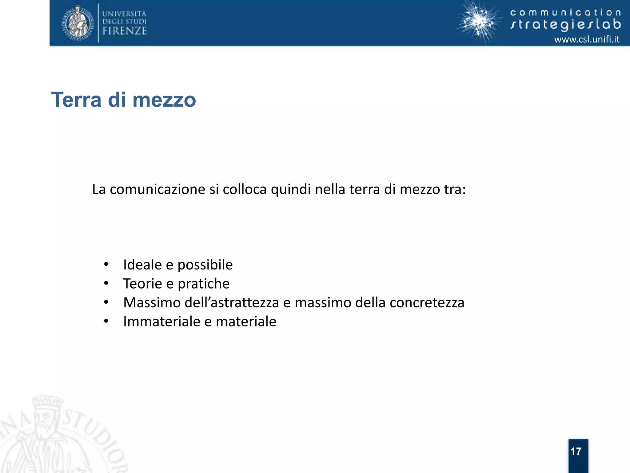17 
Terra di mezzo 
www.csl.unifi.it 
La comunicazione si colloca quindi nella terra di mezzo tra: 
• Ideale e possibile 
• Teorie e pratiche 
• Massimo dell’astrattezza e massimo della concretezza 
• Immateriale e materiale 
 