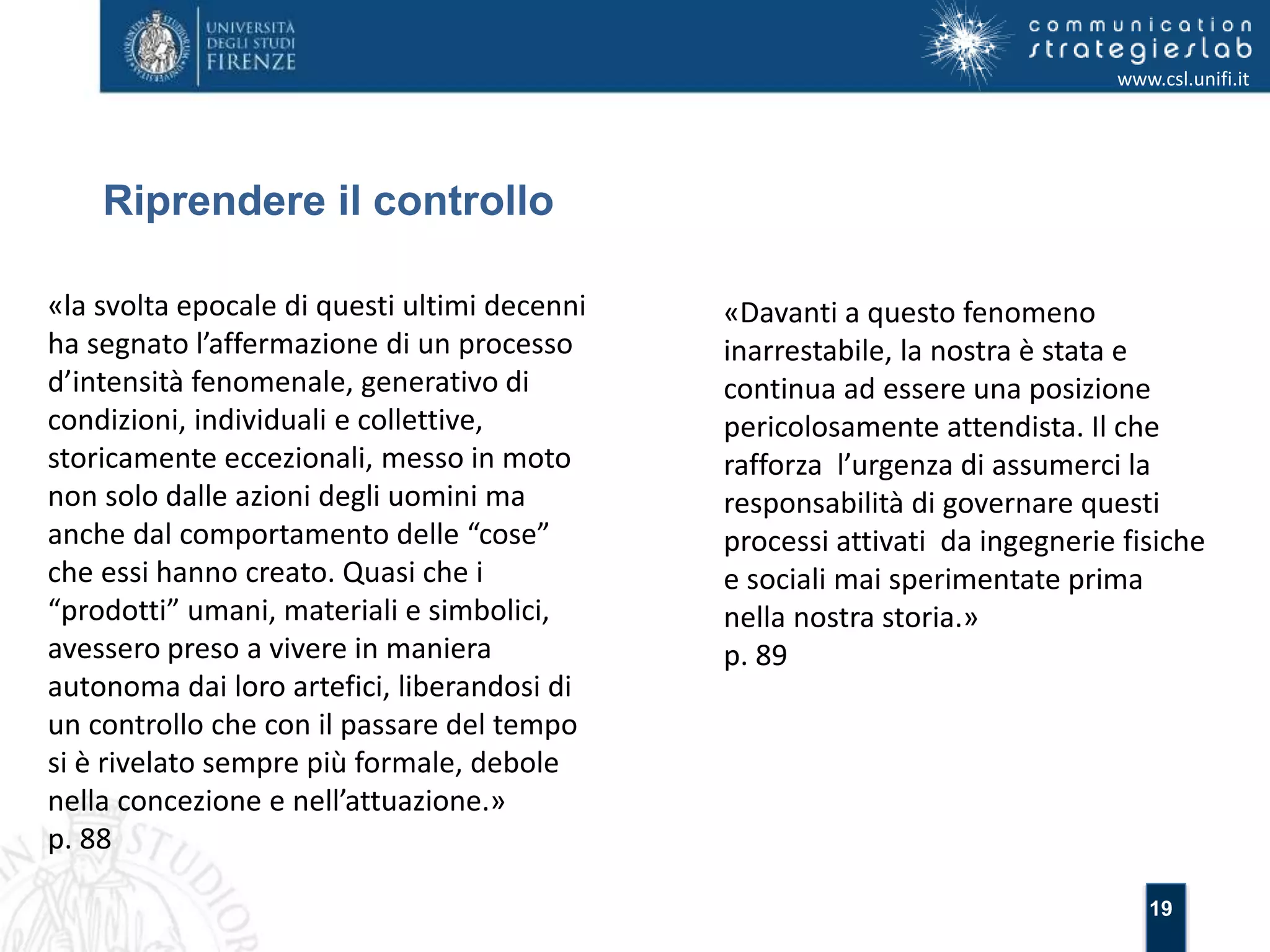 19 
Riprendere il controllo 
www.csl.unifi.it 
«la svolta epocale di questi ultimi decenni 
ha segnato l’affermazione di un processo 
d’intensità fenomenale, generativo di 
condizioni, individuali e collettive, 
storicamente eccezionali, messo in moto 
non solo dalle azioni degli uomini ma 
anche dal comportamento delle “cose” 
che essi hanno creato. Quasi che i 
“prodotti” umani, materiali e simbolici, 
avessero preso a vivere in maniera 
autonoma dai loro artefici, liberandosi di 
un controllo che con il passare del tempo 
si è rivelato sempre più formale, debole 
nella concezione e nell’attuazione.» 
p. 88 
«Davanti a questo fenomeno 
inarrestabile, la nostra è stata e 
continua ad essere una posizione 
pericolosamente attendista. Il che 
rafforza l’urgenza di assumerci la 
responsabilità di governare questi 
processi attivati da ingegnerie fisiche 
e sociali mai sperimentate prima 
nella nostra storia.» 
p. 89 
 