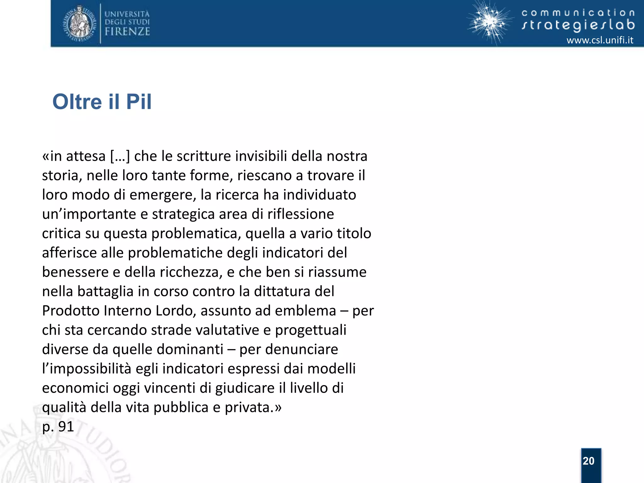 20 
Oltre il Pil 
www.csl.unifi.it 
«in attesa […] che le scritture invisibili della nostra 
storia, nelle loro tante forme, riescano a trovare il 
loro modo di emergere, la ricerca ha individuato 
un’importante e strategica area di riflessione 
critica su questa problematica, quella a vario titolo 
afferisce alle problematiche degli indicatori del 
benessere e della ricchezza, e che ben si riassume 
nella battaglia in corso contro la dittatura del 
Prodotto Interno Lordo, assunto ad emblema – per 
chi sta cercando strade valutative e progettuali 
diverse da quelle dominanti – per denunciare 
l’impossibilità egli indicatori espressi dai modelli 
economici oggi vincenti di giudicare il livello di 
qualità della vita pubblica e privata.» 
p. 91 
 