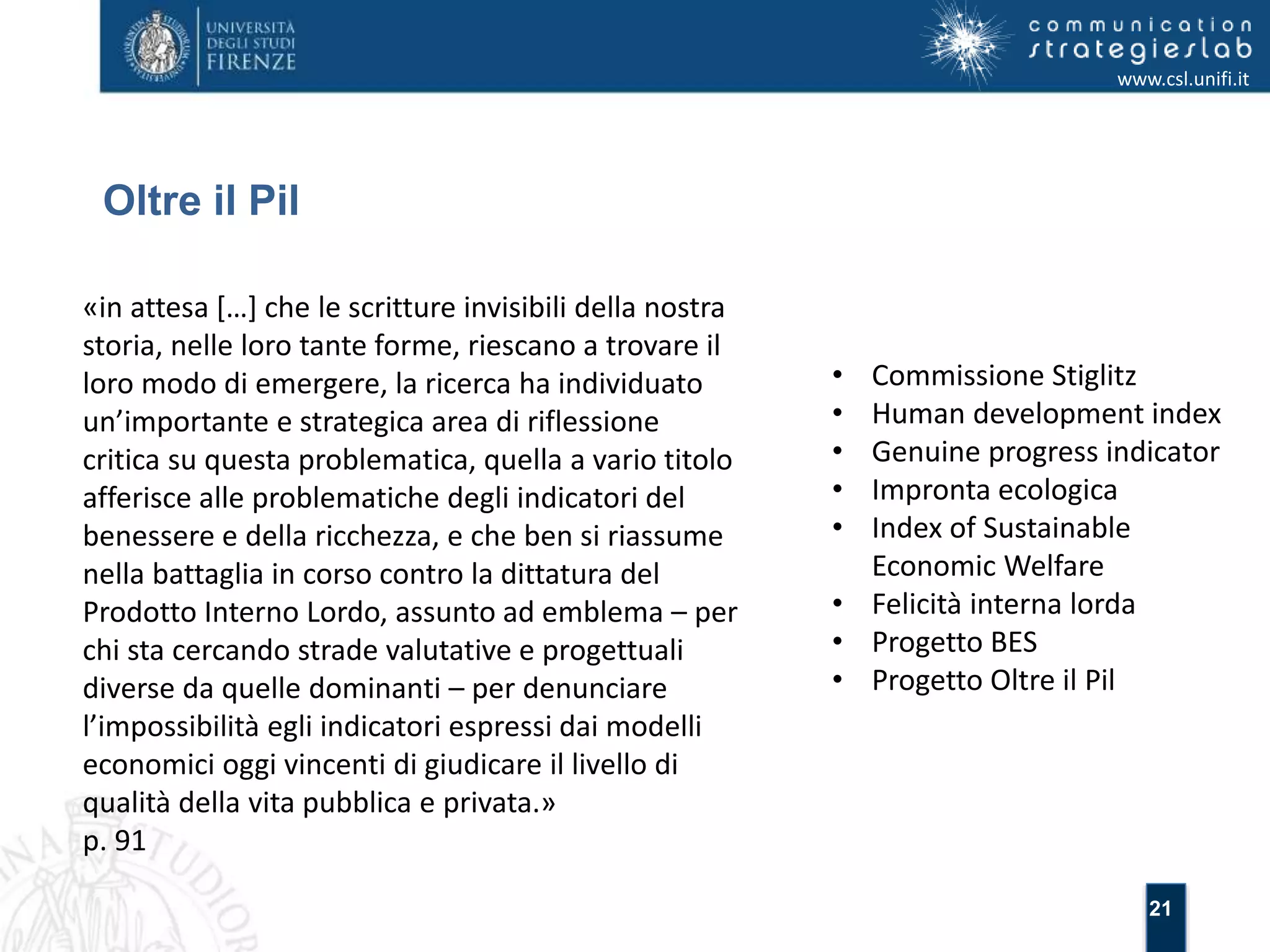 21 
Oltre il Pil 
www.csl.unifi.it 
«in attesa […] che le scritture invisibili della nostra 
storia, nelle loro tante forme, riescano a trovare il 
loro modo di emergere, la ricerca ha individuato 
un’importante e strategica area di riflessione 
critica su questa problematica, quella a vario titolo 
afferisce alle problematiche degli indicatori del 
benessere e della ricchezza, e che ben si riassume 
nella battaglia in corso contro la dittatura del 
Prodotto Interno Lordo, assunto ad emblema – per 
chi sta cercando strade valutative e progettuali 
diverse da quelle dominanti – per denunciare 
l’impossibilità egli indicatori espressi dai modelli 
economici oggi vincenti di giudicare il livello di 
qualità della vita pubblica e privata.» 
p. 91 
• Commissione Stiglitz 
• Human development index 
• Genuine progress indicator 
• Impronta ecologica 
• Index of Sustainable 
Economic Welfare 
• Felicità interna lorda 
• Progetto BES 
• Progetto Oltre il Pil 
 