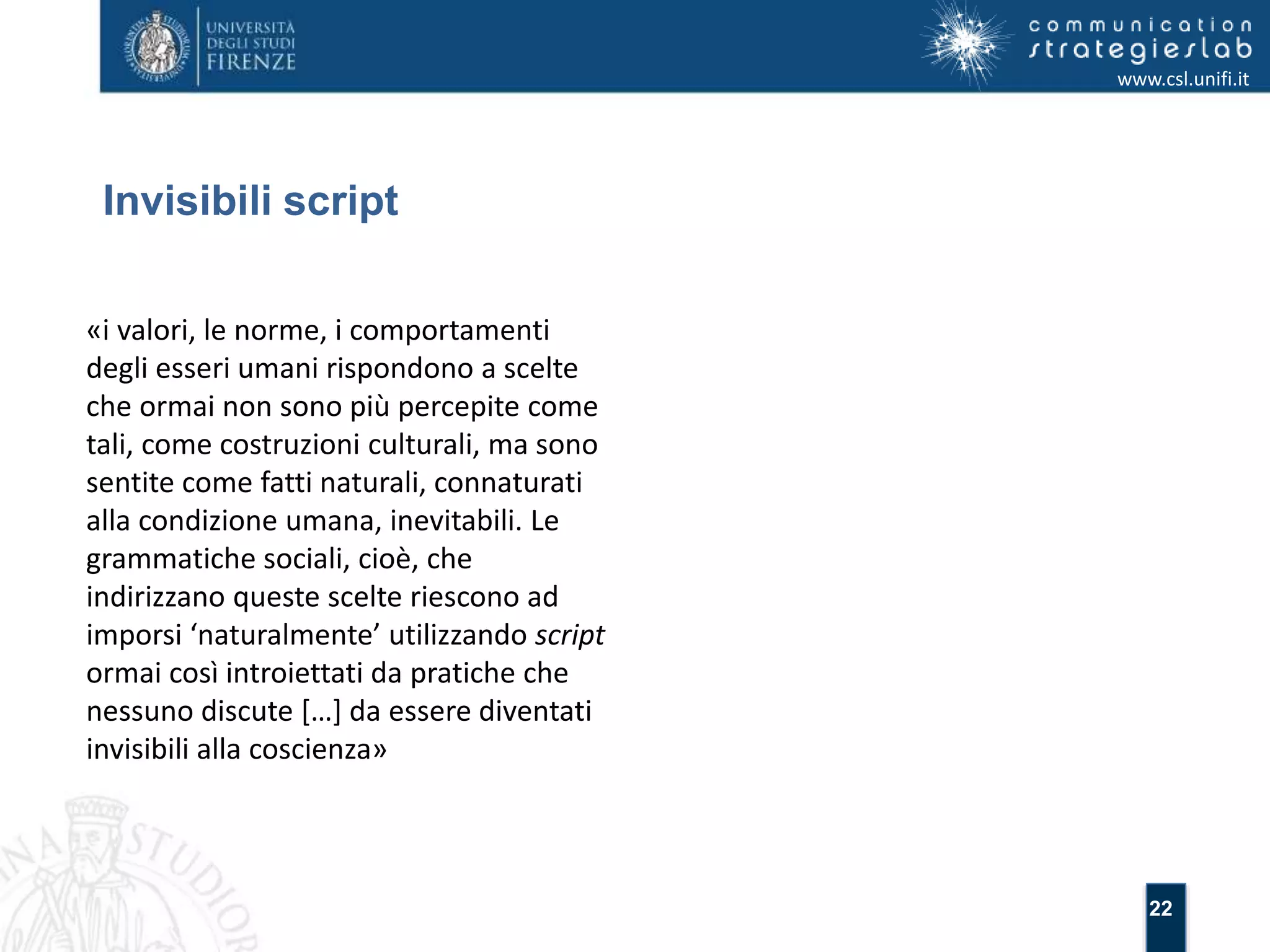 22 
Invisibili script 
www.csl.unifi.it 
«i valori, le norme, i comportamenti 
degli esseri umani rispondono a scelte 
che ormai non sono più percepite come 
tali, come costruzioni culturali, ma sono 
sentite come fatti naturali, connaturati 
alla condizione umana, inevitabili. Le 
grammatiche sociali, cioè, che 
indirizzano queste scelte riescono ad 
imporsi ‘naturalmente’ utilizzando script 
ormai così introiettati da pratiche che 
nessuno discute […] da essere diventati 
invisibili alla coscienza» 
 