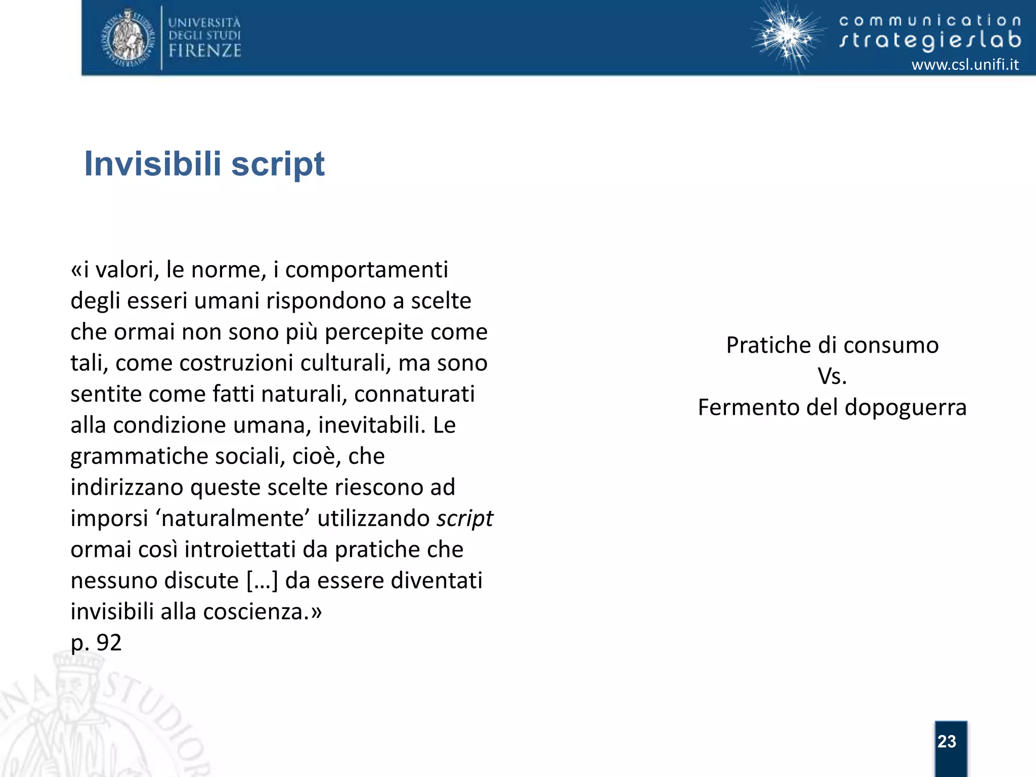 23 
Invisibili script 
www.csl.unifi.it 
«i valori, le norme, i comportamenti 
degli esseri umani rispondono a scelte 
che ormai non sono più percepite come 
tali, come costruzioni culturali, ma sono 
sentite come fatti naturali, connaturati 
alla condizione umana, inevitabili. Le 
grammatiche sociali, cioè, che 
indirizzano queste scelte riescono ad 
imporsi ‘naturalmente’ utilizzando script 
ormai così introiettati da pratiche che 
nessuno discute […] da essere diventati 
invisibili alla coscienza.» 
p. 92 
Pratiche di consumo 
Vs. 
Fermento del dopoguerra 
 