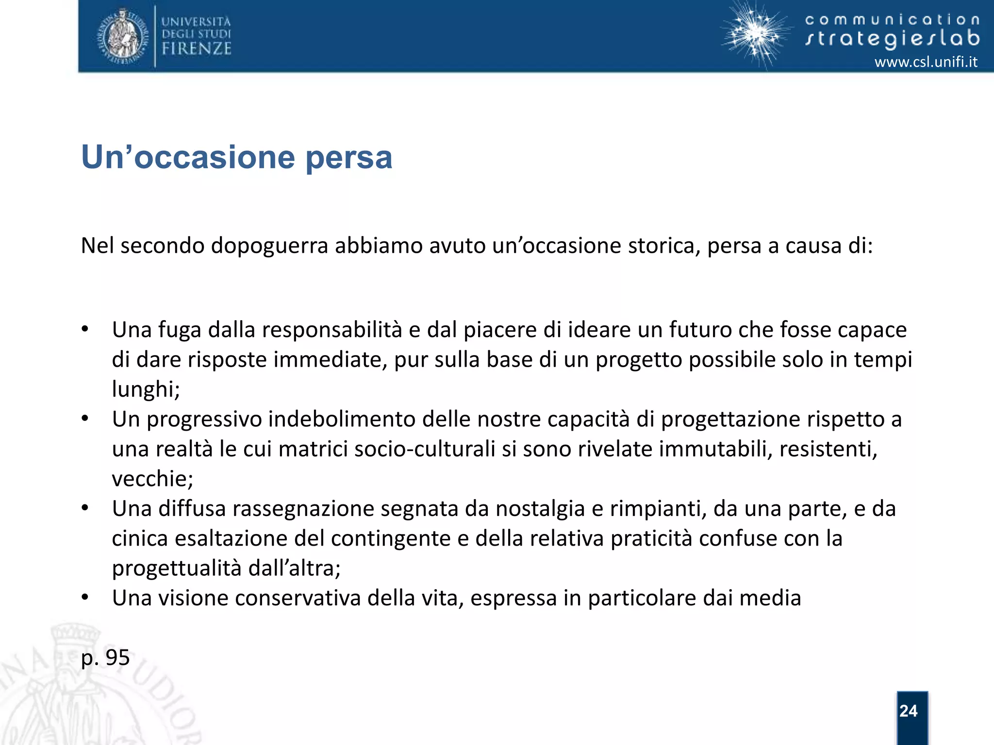 24 
Un’occasione persa 
www.csl.unifi.it 
Nel secondo dopoguerra abbiamo avuto un’occasione storica, persa a causa di: 
• Una fuga dalla responsabilità e dal piacere di ideare un futuro che fosse capace 
di dare risposte immediate, pur sulla base di un progetto possibile solo in tempi 
lunghi; 
• Un progressivo indebolimento delle nostre capacità di progettazione rispetto a 
una realtà le cui matrici socio-culturali si sono rivelate immutabili, resistenti, 
vecchie; 
• Una diffusa rassegnazione segnata da nostalgia e rimpianti, da una parte, e da 
cinica esaltazione del contingente e della relativa praticità confuse con la 
progettualità dall’altra; 
• Una visione conservativa della vita, espressa in particolare dai media 
p. 95 
 