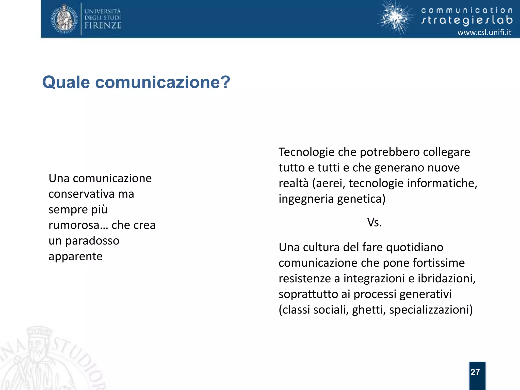 27 
Quale comunicazione? 
www.csl.unifi.it 
Una comunicazione 
conservativa ma 
sempre più 
rumorosa… che crea 
un paradosso 
apparente 
Tecnologie che potrebbero collegare 
tutto e tutti e che generano nuove 
realtà (aerei, tecnologie informatiche, 
ingegneria genetica) 
Vs. 
Una cultura del fare quotidiano 
comunicazione che pone fortissime 
resistenze a integrazioni e ibridazioni, 
soprattutto ai processi generativi 
(classi sociali, ghetti, specializzazioni) 
 
