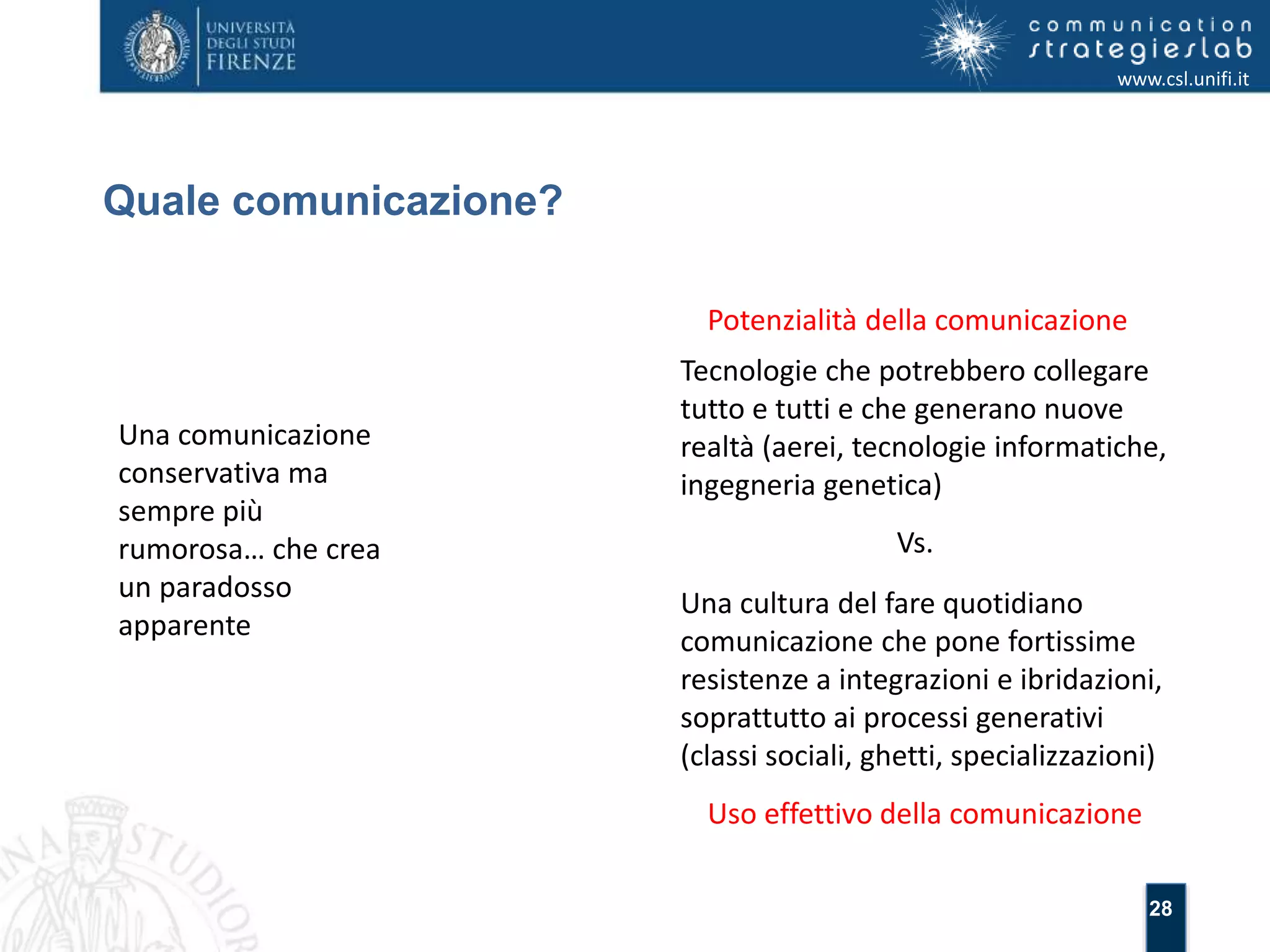 28 
Quale comunicazione? 
www.csl.unifi.it 
Una comunicazione 
conservativa ma 
sempre più 
rumorosa… che crea 
un paradosso 
apparente 
Potenzialità della comunicazione 
Tecnologie che potrebbero collegare 
tutto e tutti e che generano nuove 
realtà (aerei, tecnologie informatiche, 
ingegneria genetica) 
Vs. 
Una cultura del fare quotidiano 
comunicazione che pone fortissime 
resistenze a integrazioni e ibridazioni, 
soprattutto ai processi generativi 
(classi sociali, ghetti, specializzazioni) 
Uso effettivo della comunicazione 
 