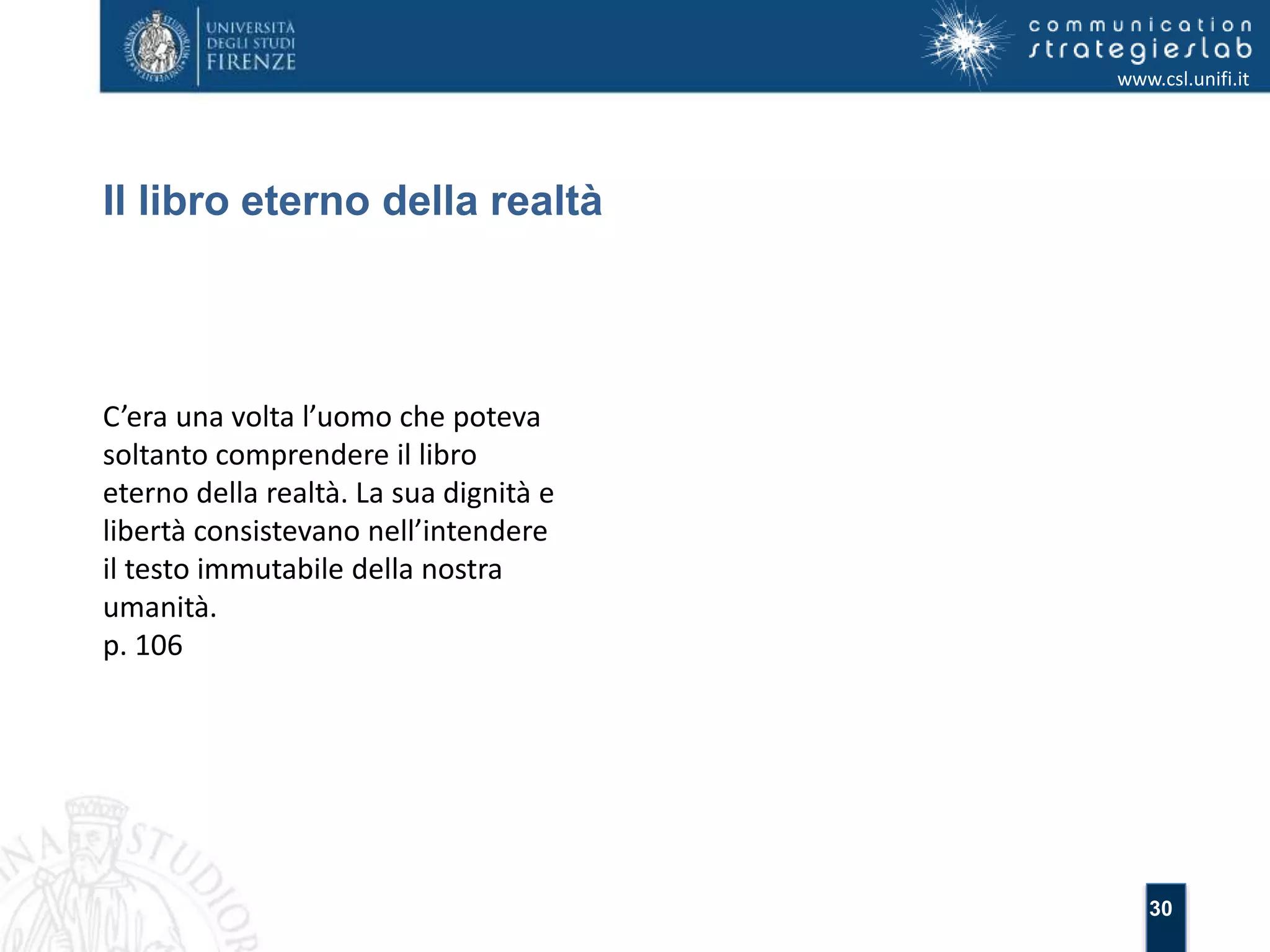 30 
Il libro eterno della realtà 
www.csl.unifi.it 
C’era una volta l’uomo che poteva 
soltanto comprendere il libro 
eterno della realtà. La sua dignità e 
libertà consistevano nell’intendere 
il testo immutabile della nostra 
umanità. 
p. 106 
 