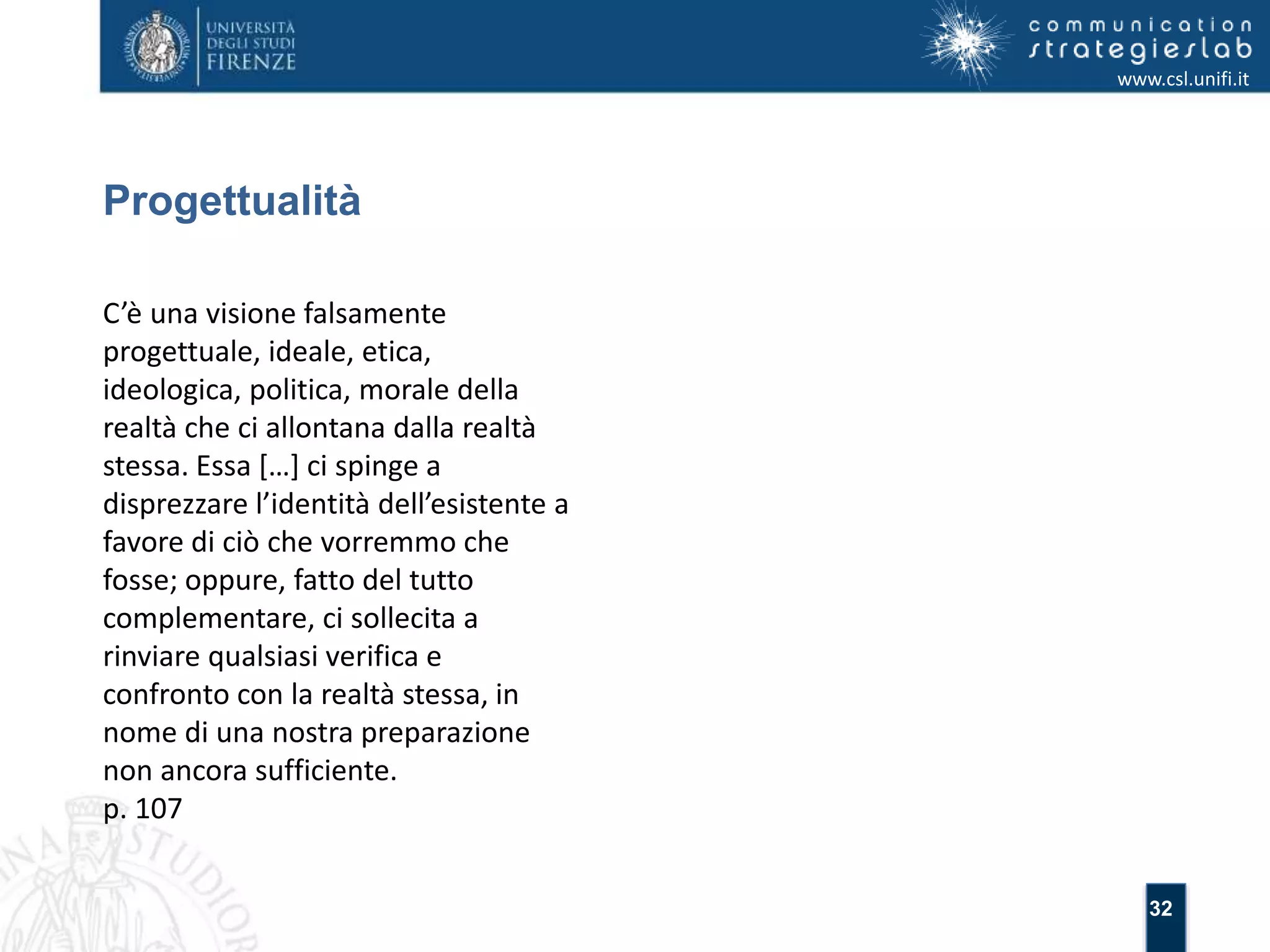 32 
Progettualità 
www.csl.unifi.it 
C’è una visione falsamente 
progettuale, ideale, etica, 
ideologica, politica, morale della 
realtà che ci allontana dalla realtà 
stessa. Essa […] ci spinge a 
disprezzare l’identità dell’esistente a 
favore di ciò che vorremmo che 
fosse; oppure, fatto del tutto 
complementare, ci sollecita a 
rinviare qualsiasi verifica e 
confronto con la realtà stessa, in 
nome di una nostra preparazione 
non ancora sufficiente. 
p. 107 
 