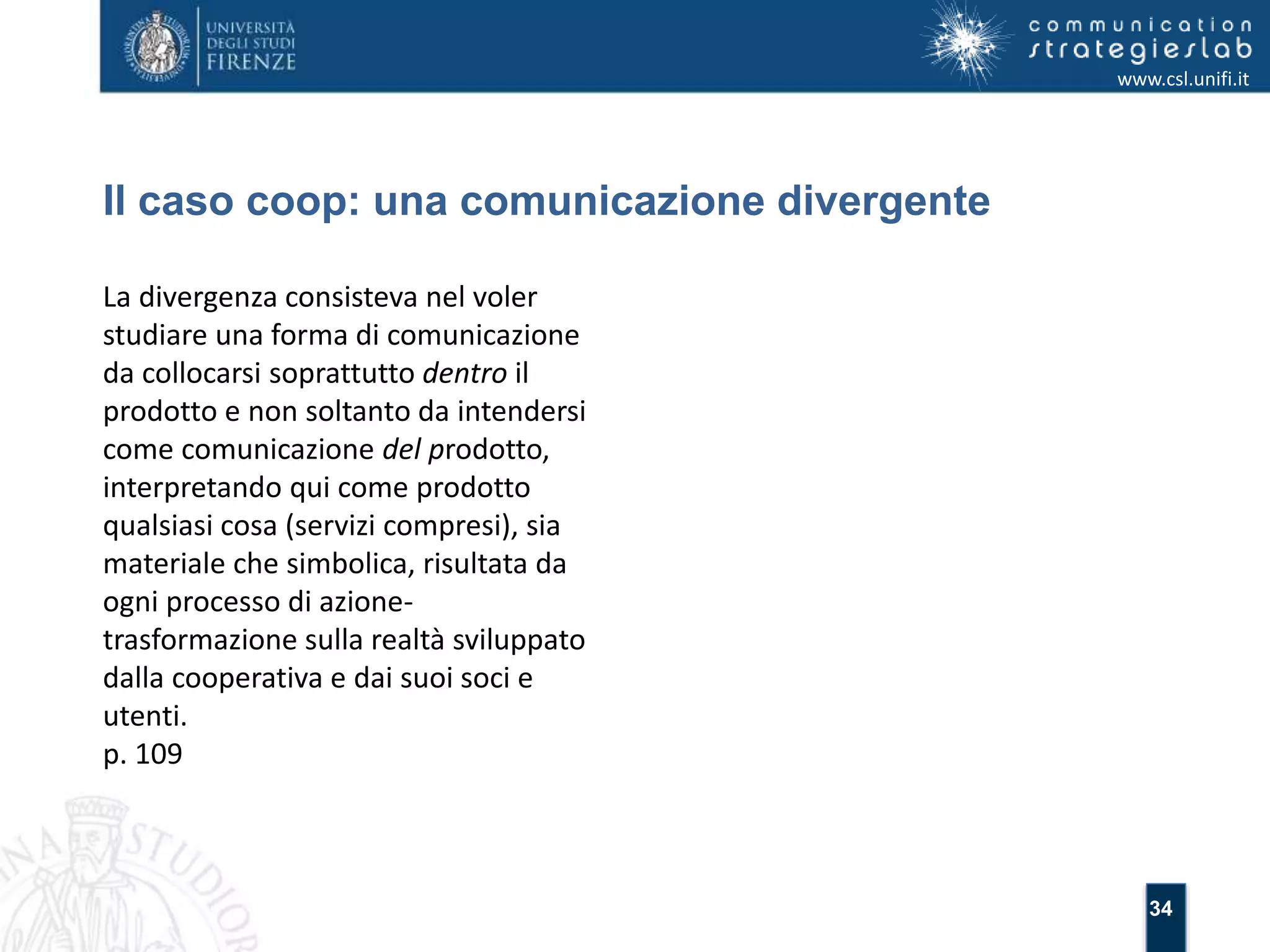 34 
Il caso coop: una comunicazione divergente 
www.csl.unifi.it 
La divergenza consisteva nel voler 
studiare una forma di comunicazione 
da collocarsi soprattutto dentro il 
prodotto e non soltanto da intendersi 
come comunicazione del prodotto, 
interpretando qui come prodotto 
qualsiasi cosa (servizi compresi), sia 
materiale che simbolica, risultata da 
ogni processo di azione-trasformazione 
sulla realtà sviluppato 
dalla cooperativa e dai suoi soci e 
utenti. 
p. 109 
 
