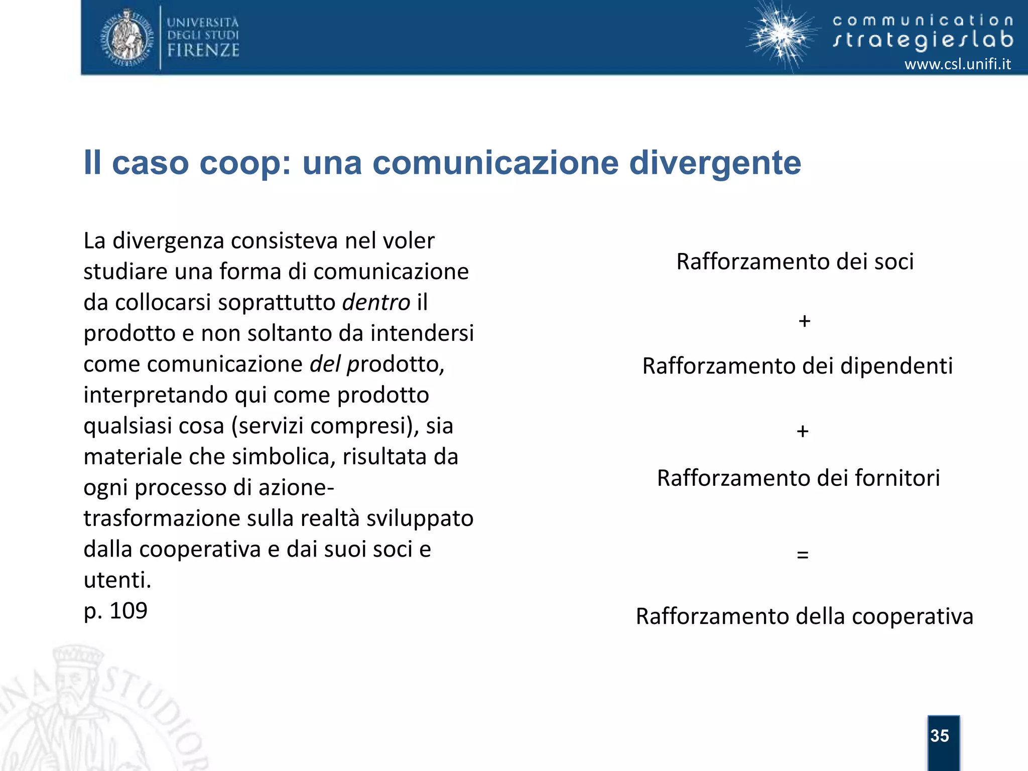 35 
Il caso coop: una comunicazione divergente 
www.csl.unifi.it 
La divergenza consisteva nel voler 
studiare una forma di comunicazione 
da collocarsi soprattutto dentro il 
prodotto e non soltanto da intendersi 
come comunicazione del prodotto, 
interpretando qui come prodotto 
qualsiasi cosa (servizi compresi), sia 
materiale che simbolica, risultata da 
ogni processo di azione-trasformazione 
sulla realtà sviluppato 
dalla cooperativa e dai suoi soci e 
utenti. 
p. 109 
Rafforzamento dei soci 
+ 
Rafforzamento dei dipendenti 
+ 
Rafforzamento dei fornitori 
= 
Rafforzamento della cooperativa 
 