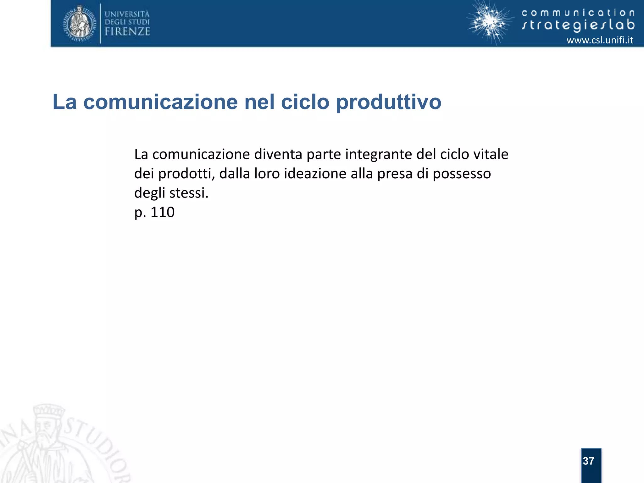 37 
La comunicazione nel ciclo produttivo 
www.csl.unifi.it 
La comunicazione diventa parte integrante del ciclo vitale 
dei prodotti, dalla loro ideazione alla presa di possesso 
degli stessi. 
p. 110 
 