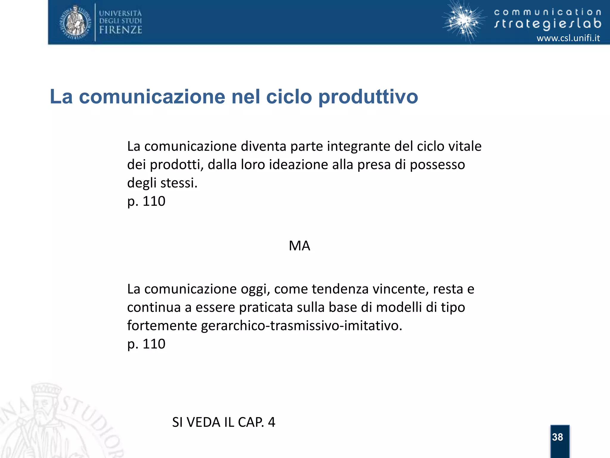 38 
La comunicazione nel ciclo produttivo 
www.csl.unifi.it 
La comunicazione diventa parte integrante del ciclo vitale 
dei prodotti, dalla loro ideazione alla presa di possesso 
degli stessi. 
p. 110 
MA 
La comunicazione oggi, come tendenza vincente, resta e 
continua a essere praticata sulla base di modelli di tipo 
fortemente gerarchico-trasmissivo-imitativo. 
p. 110 
SI VEDA IL CAP. 4 
 