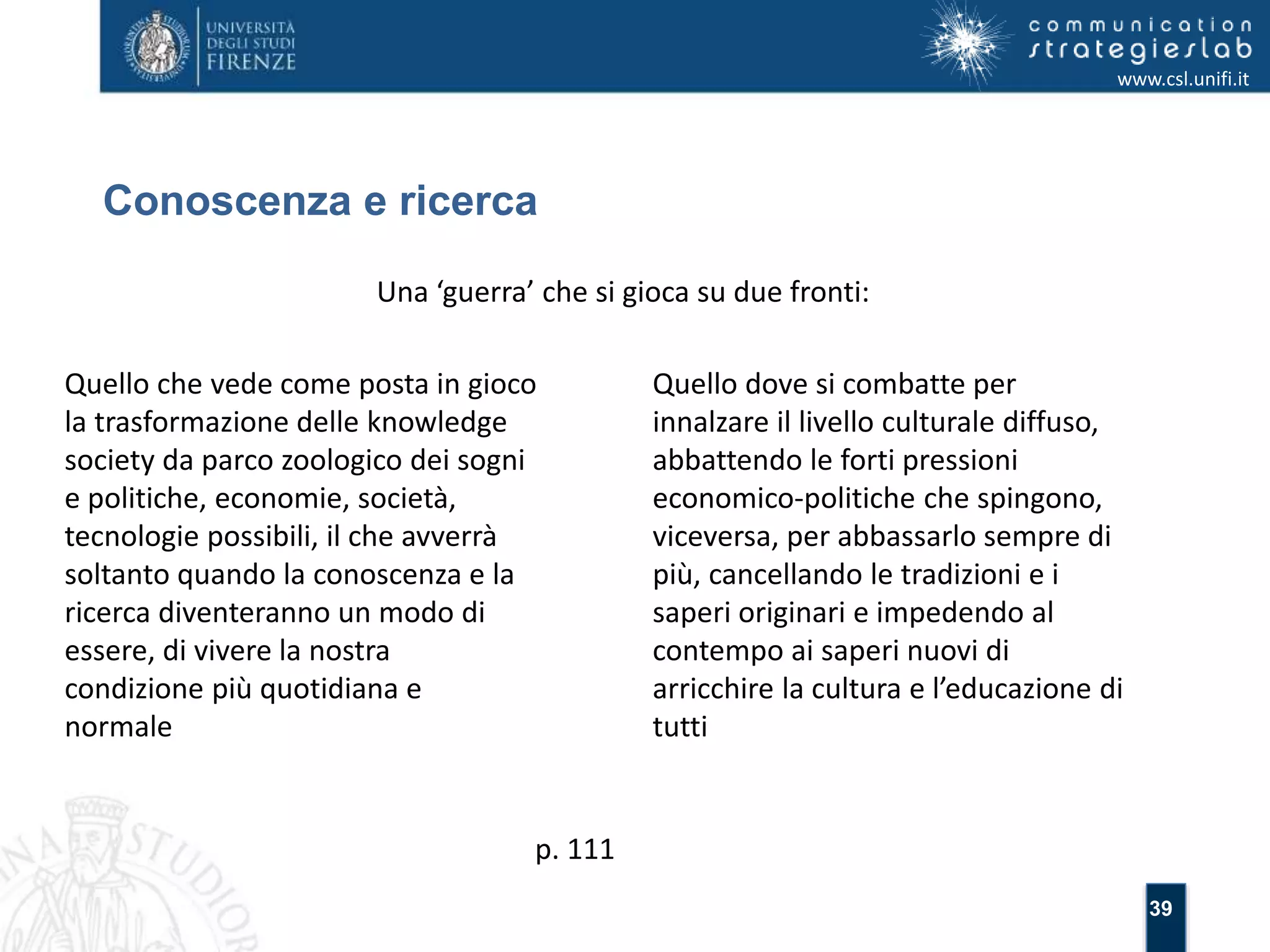 39 
Conoscenza e ricerca 
www.csl.unifi.it 
Una ‘guerra’ che si gioca su due fronti: 
Quello che vede come posta in gioco 
la trasformazione delle knowledge 
society da parco zoologico dei sogni 
e politiche, economie, società, 
tecnologie possibili, il che avverrà 
soltanto quando la conoscenza e la 
ricerca diventeranno un modo di 
essere, di vivere la nostra 
condizione più quotidiana e 
normale 
Quello dove si combatte per 
innalzare il livello culturale diffuso, 
abbattendo le forti pressioni 
economico-politiche che spingono, 
viceversa, per abbassarlo sempre di 
più, cancellando le tradizioni e i 
saperi originari e impedendo al 
contempo ai saperi nuovi di 
arricchire la cultura e l’educazione di 
tutti 
p. 111 
 