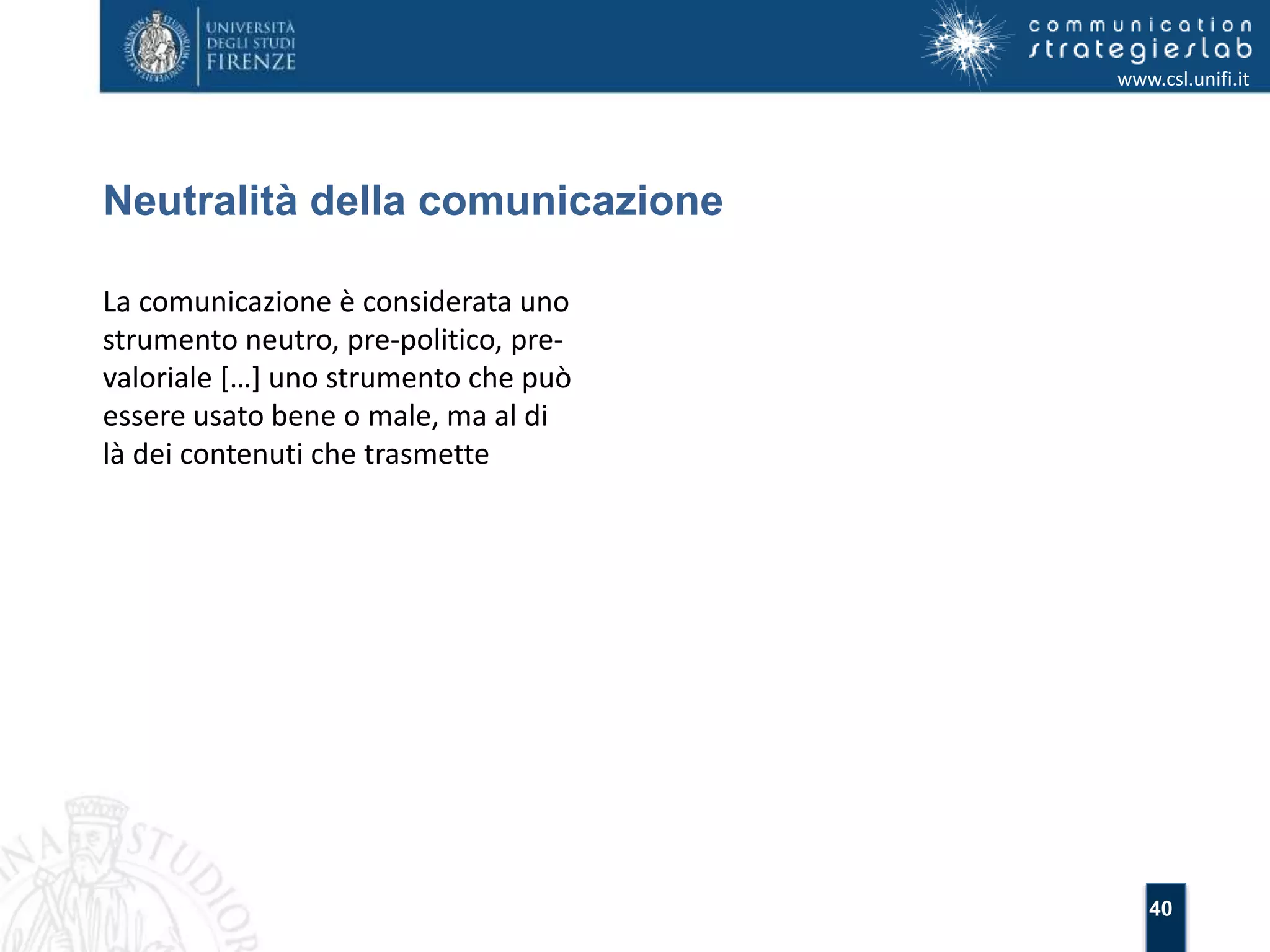 40 
Neutralità della comunicazione 
www.csl.unifi.it 
La comunicazione è considerata uno 
strumento neutro, pre-politico, pre-valoriale 
[…] uno strumento che può 
essere usato bene o male, ma al di 
là dei contenuti che trasmette 
 